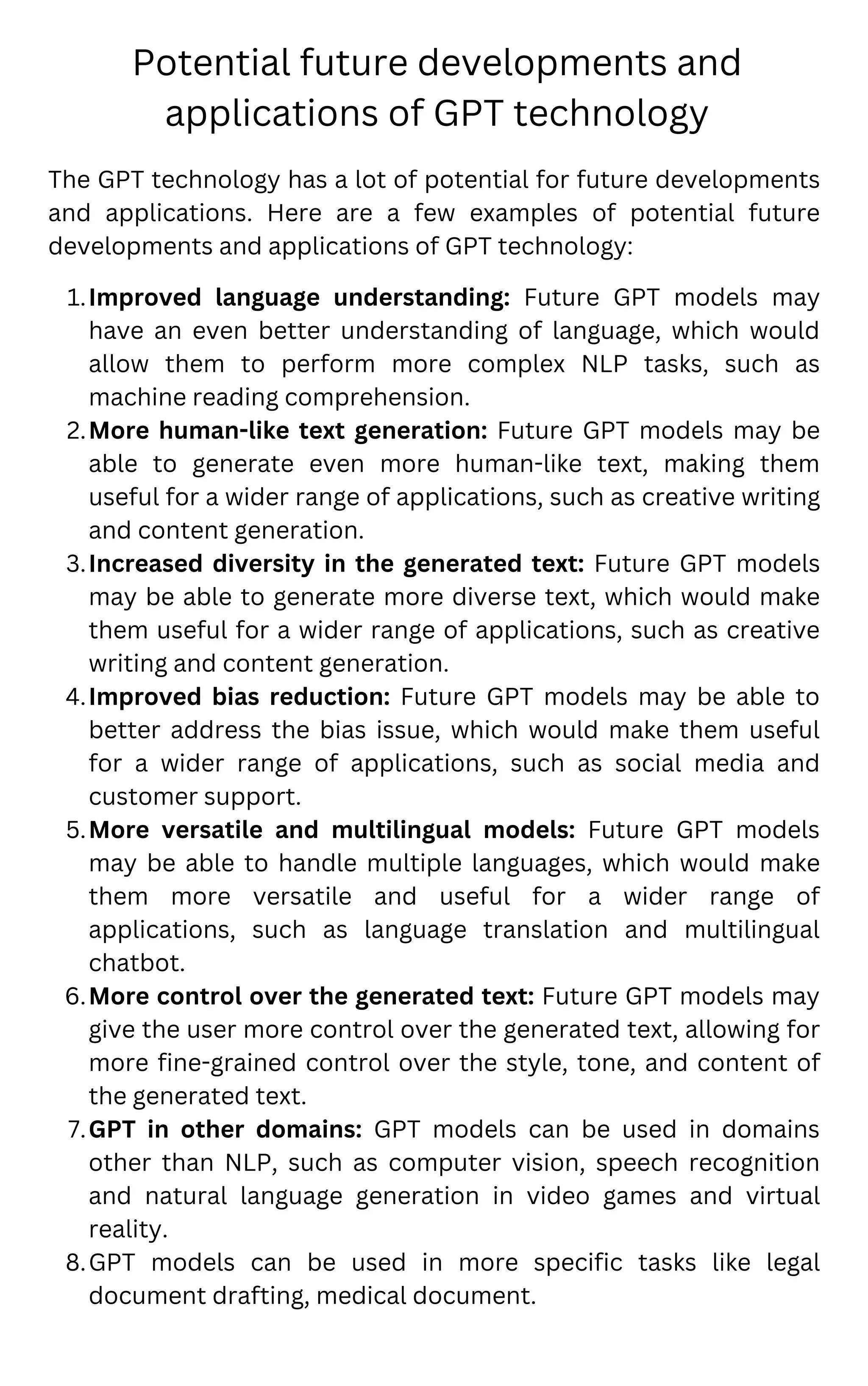 Potential future developments and
applications of GPT technology
Improved language understanding: Future GPT models may
have an even better understanding of language, which would
allow them to perform more complex NLP tasks, such as
machine reading comprehension.
More human-like text generation: Future GPT models may be
able to generate even more human-like text, making them
useful for a wider range of applications, such as creative writing
and content generation.
Increased diversity in the generated text: Future GPT models
may be able to generate more diverse text, which would make
them useful for a wider range of applications, such as creative
writing and content generation.
Improved bias reduction: Future GPT models may be able to
better address the bias issue, which would make them useful
for a wider range of applications, such as social media and
customer support.
More versatile and multilingual models: Future GPT models
may be able to handle multiple languages, which would make
them more versatile and useful for a wider range of
applications, such as language translation and multilingual
chatbot.
More control over the generated text: Future GPT models may
give the user more control over the generated text, allowing for
more fine-grained control over the style, tone, and content of
the generated text.
GPT in other domains: GPT models can be used in domains
other than NLP, such as computer vision, speech recognition
and natural language generation in video games and virtual
reality.
GPT models can be used in more specific tasks like legal
document drafting, medical document.
The GPT technology has a lot of potential for future developments
and applications. Here are a few examples of potential future
developments and applications of GPT technology:
1.
2.
3.
4.
5.
6.
7.
8.
 