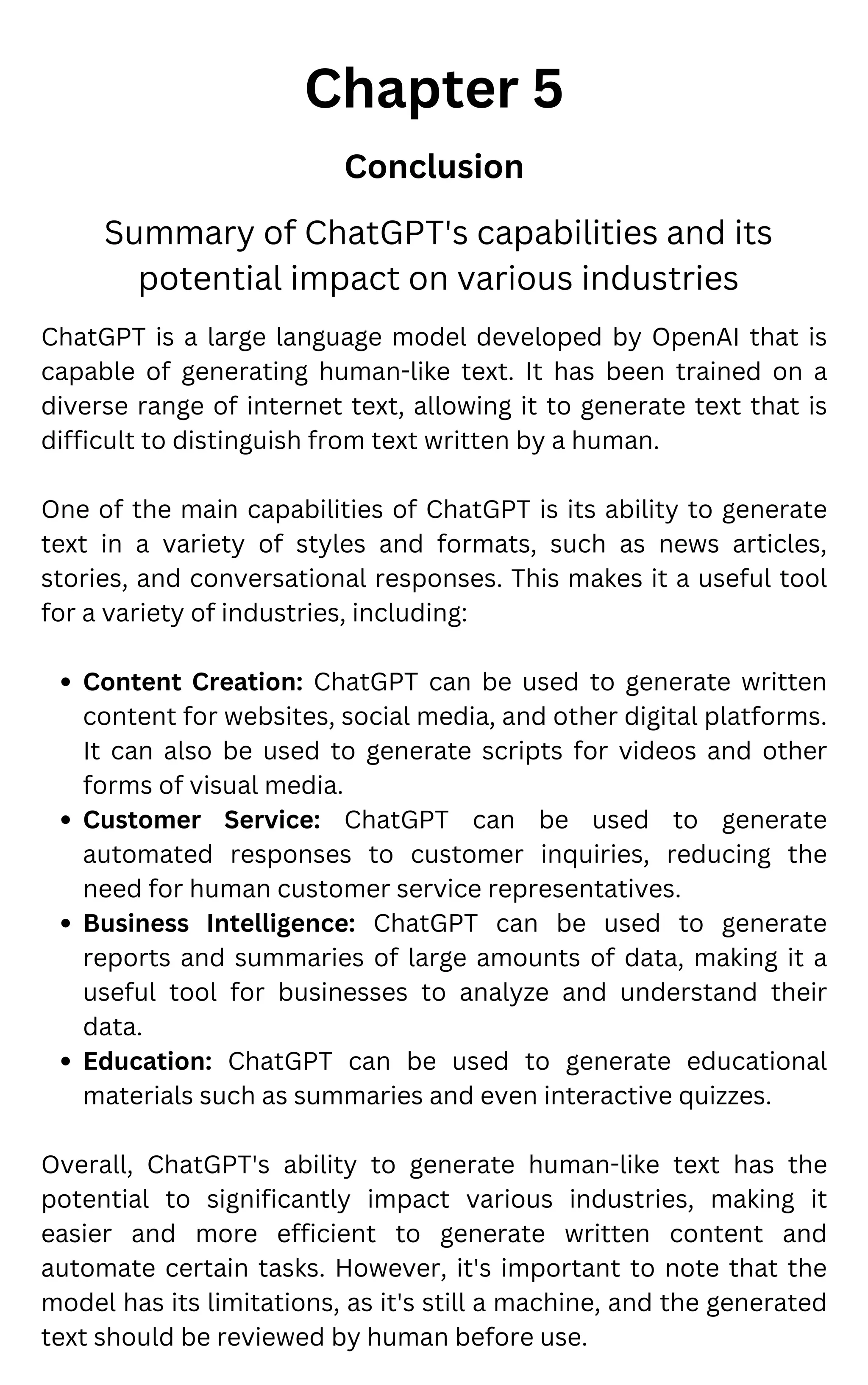 Chapter 5
Conclusion
Summary of ChatGPT's capabilities and its
potential impact on various industries
Content Creation: ChatGPT can be used to generate written
content for websites, social media, and other digital platforms.
It can also be used to generate scripts for videos and other
forms of visual media.
Customer Service: ChatGPT can be used to generate
automated responses to customer inquiries, reducing the
need for human customer service representatives.
Business Intelligence: ChatGPT can be used to generate
reports and summaries of large amounts of data, making it a
useful tool for businesses to analyze and understand their
data.
Education: ChatGPT can be used to generate educational
materials such as summaries and even interactive quizzes.
ChatGPT is a large language model developed by OpenAI that is
capable of generating human-like text. It has been trained on a
diverse range of internet text, allowing it to generate text that is
difficult to distinguish from text written by a human.
One of the main capabilities of ChatGPT is its ability to generate
text in a variety of styles and formats, such as news articles,
stories, and conversational responses. This makes it a useful tool
for a variety of industries, including:
Overall, ChatGPT's ability to generate human-like text has the
potential to significantly impact various industries, making it
easier and more efficient to generate written content and
automate certain tasks. However, it's important to note that the
model has its limitations, as it's still a machine, and the generated
text should be reviewed by human before use.
 