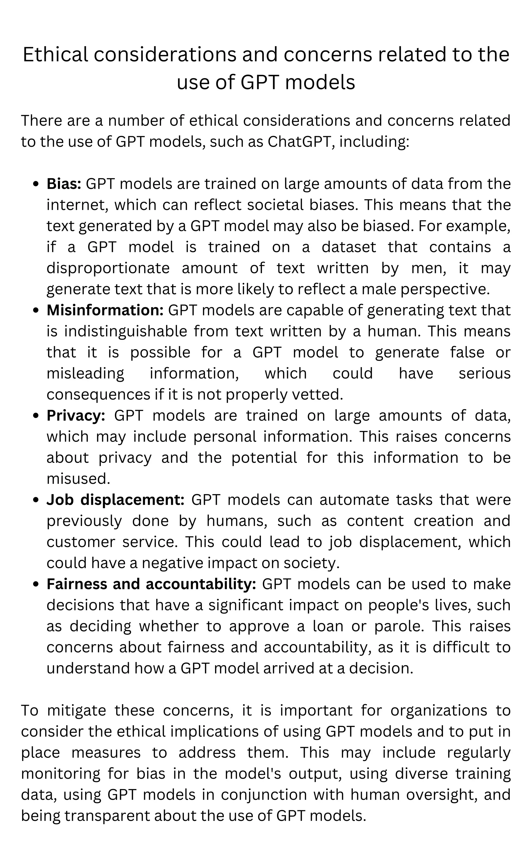 Ethical considerations and concerns related to the
use of GPT models
Bias: GPT models are trained on large amounts of data from the
internet, which can reflect societal biases. This means that the
text generated by a GPT model may also be biased. For example,
if a GPT model is trained on a dataset that contains a
disproportionate amount of text written by men, it may
generate text that is more likely to reflect a male perspective.
Misinformation: GPT models are capable of generating text that
is indistinguishable from text written by a human. This means
that it is possible for a GPT model to generate false or
misleading information, which could have serious
consequences if it is not properly vetted.
Privacy: GPT models are trained on large amounts of data,
which may include personal information. This raises concerns
about privacy and the potential for this information to be
misused.
Job displacement: GPT models can automate tasks that were
previously done by humans, such as content creation and
customer service. This could lead to job displacement, which
could have a negative impact on society.
Fairness and accountability: GPT models can be used to make
decisions that have a significant impact on people's lives, such
as deciding whether to approve a loan or parole. This raises
concerns about fairness and accountability, as it is difficult to
understand how a GPT model arrived at a decision.
There are a number of ethical considerations and concerns related
to the use of GPT models, such as ChatGPT, including:
To mitigate these concerns, it is important for organizations to
consider the ethical implications of using GPT models and to put in
place measures to address them. This may include regularly
monitoring for bias in the model's output, using diverse training
data, using GPT models in conjunction with human oversight, and
being transparent about the use of GPT models.
 