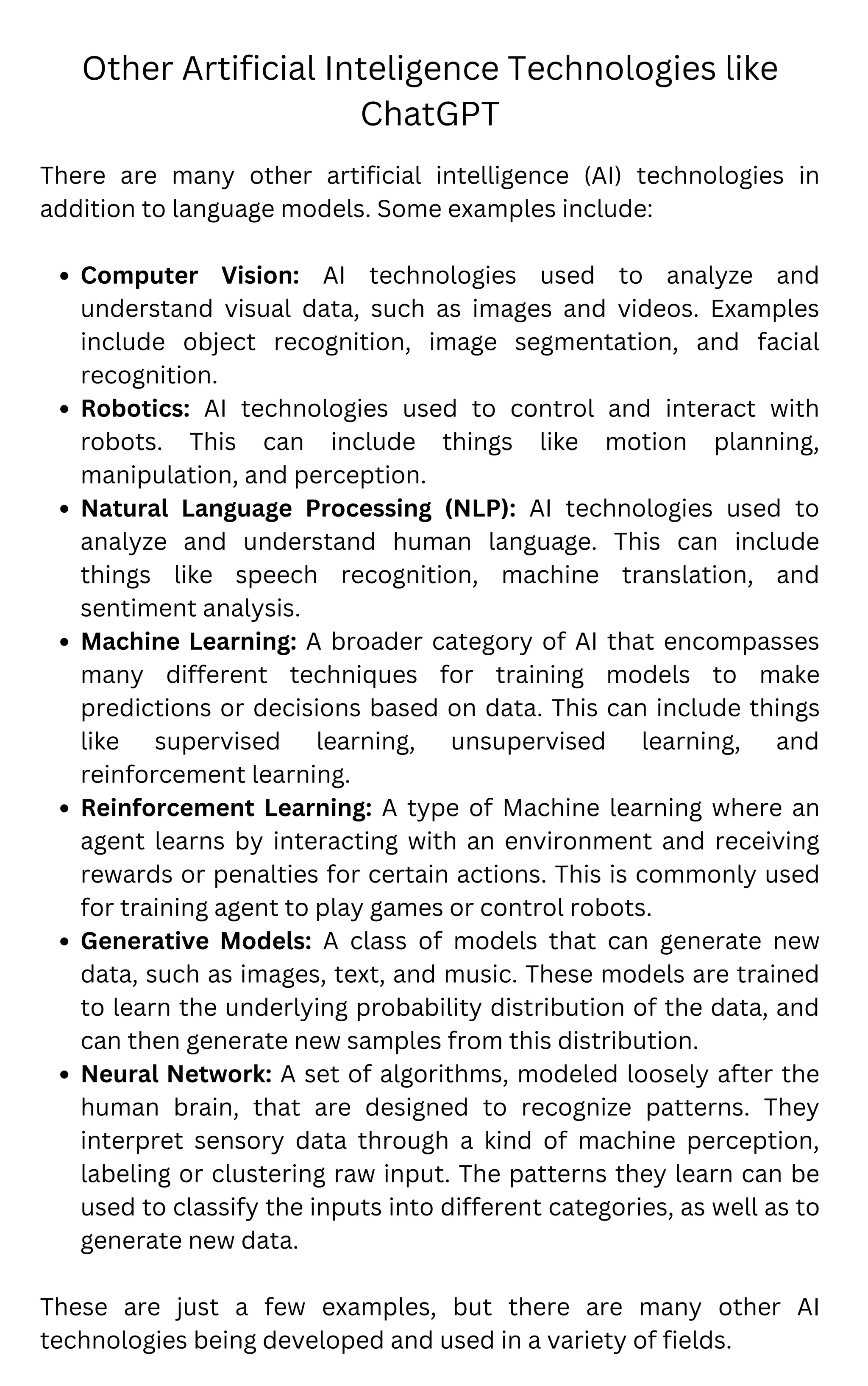 Other Artificial Inteligence Technologies like
ChatGPT
Computer Vision: AI technologies used to analyze and
understand visual data, such as images and videos. Examples
include object recognition, image segmentation, and facial
recognition.
Robotics: AI technologies used to control and interact with
robots. This can include things like motion planning,
manipulation, and perception.
Natural Language Processing (NLP): AI technologies used to
analyze and understand human language. This can include
things like speech recognition, machine translation, and
sentiment analysis.
Machine Learning: A broader category of AI that encompasses
many different techniques for training models to make
predictions or decisions based on data. This can include things
like supervised learning, unsupervised learning, and
reinforcement learning.
Reinforcement Learning: A type of Machine learning where an
agent learns by interacting with an environment and receiving
rewards or penalties for certain actions. This is commonly used
for training agent to play games or control robots.
Generative Models: A class of models that can generate new
data, such as images, text, and music. These models are trained
to learn the underlying probability distribution of the data, and
can then generate new samples from this distribution.
Neural Network: A set of algorithms, modeled loosely after the
human brain, that are designed to recognize patterns. They
interpret sensory data through a kind of machine perception,
labeling or clustering raw input. The patterns they learn can be
used to classify the inputs into different categories, as well as to
generate new data.
There are many other artificial intelligence (AI) technologies in
addition to language models. Some examples include:
These are just a few examples, but there are many other AI
technologies being developed and used in a variety of fields.
 