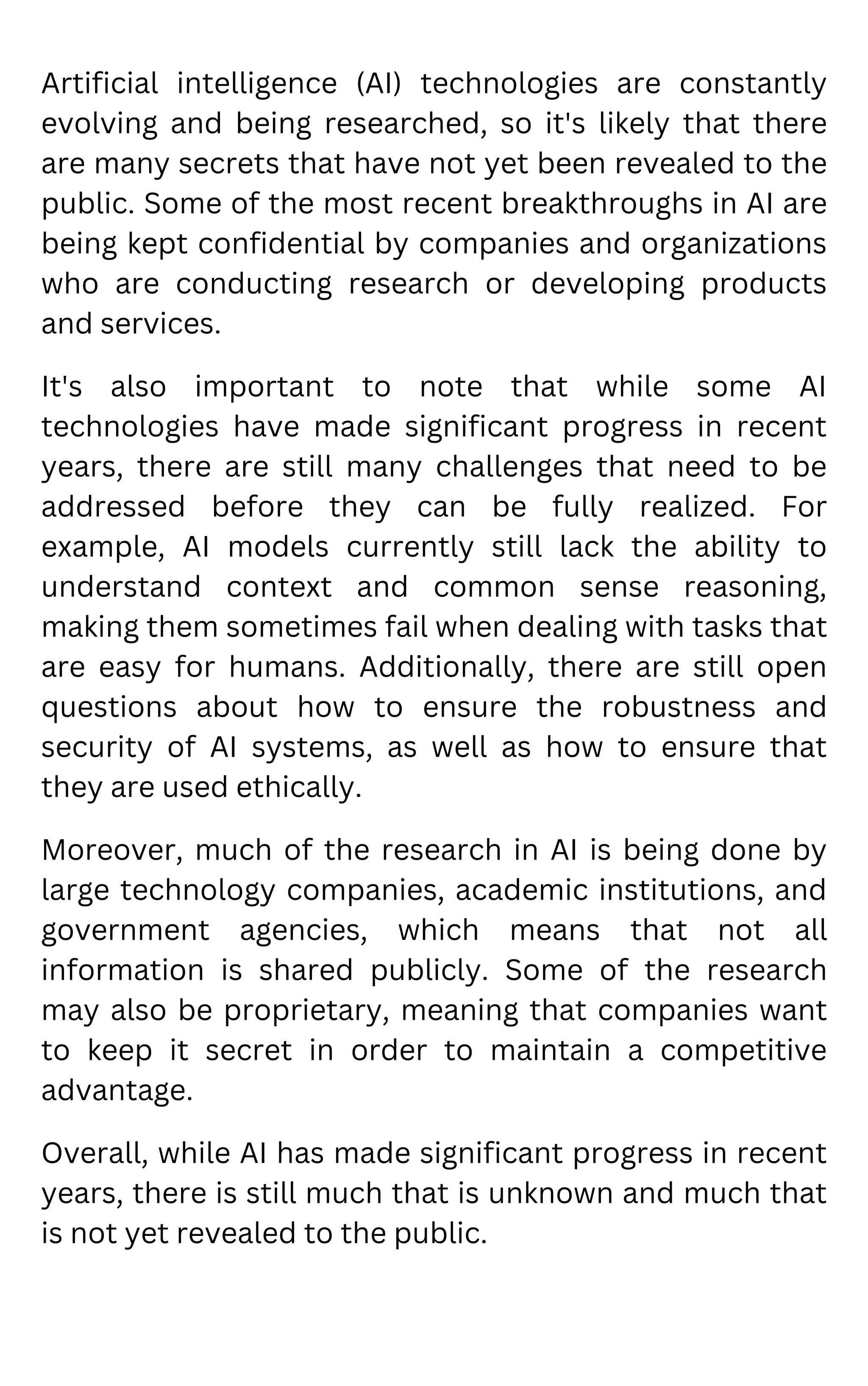 Artificial intelligence (AI) technologies are constantly
evolving and being researched, so it's likely that there
are many secrets that have not yet been revealed to the
public. Some of the most recent breakthroughs in AI are
being kept confidential by companies and organizations
who are conducting research or developing products
and services.
It's also important to note that while some AI
technologies have made significant progress in recent
years, there are still many challenges that need to be
addressed before they can be fully realized. For
example, AI models currently still lack the ability to
understand context and common sense reasoning,
making them sometimes fail when dealing with tasks that
are easy for humans. Additionally, there are still open
questions about how to ensure the robustness and
security of AI systems, as well as how to ensure that
they are used ethically.
Moreover, much of the research in AI is being done by
large technology companies, academic institutions, and
government agencies, which means that not all
information is shared publicly. Some of the research
may also be proprietary, meaning that companies want
to keep it secret in order to maintain a competitive
advantage.
Overall, while AI has made significant progress in recent
years, there is still much that is unknown and much that
is not yet revealed to the public.
 