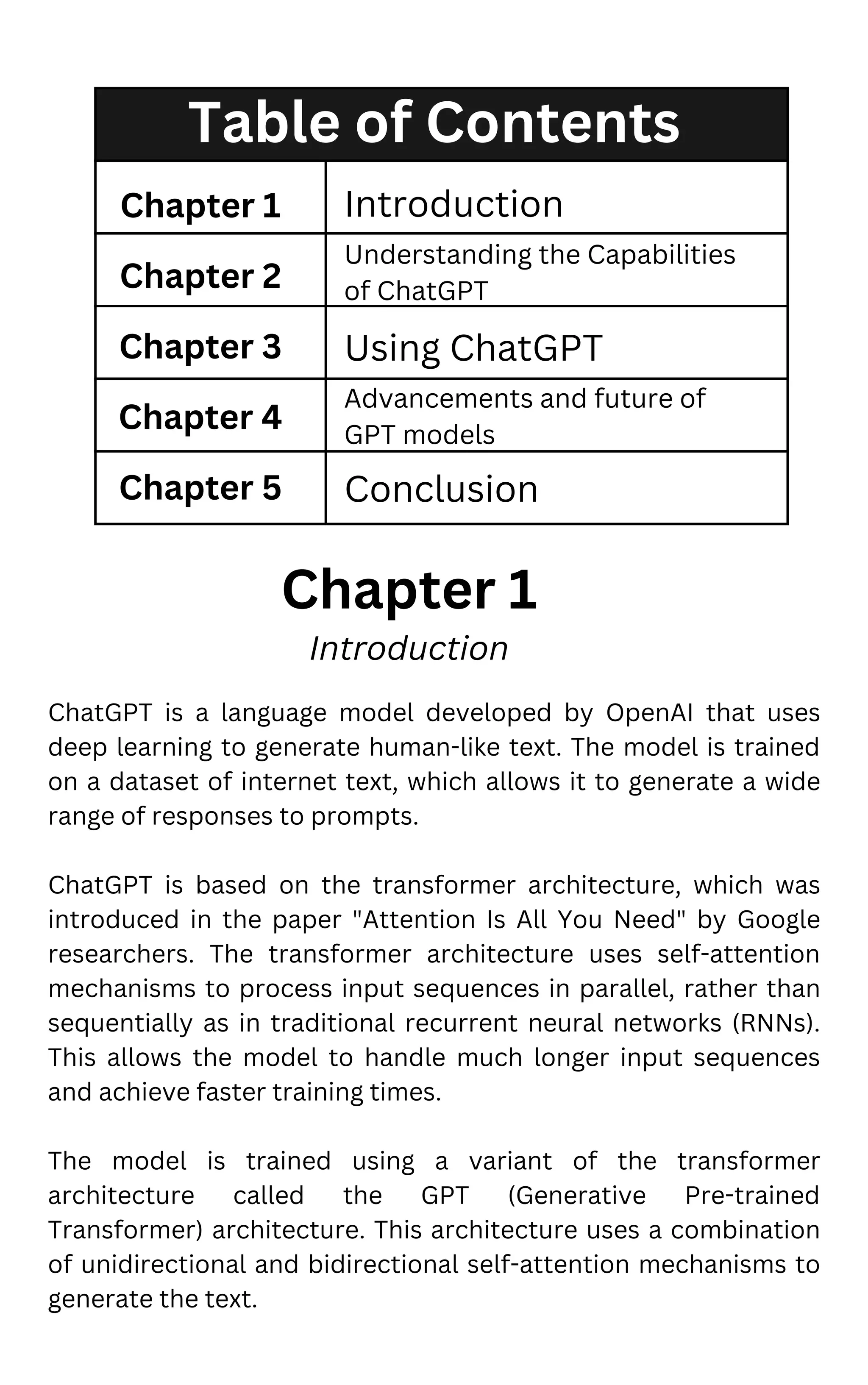 Table of Contents
Chapter 1
Chapter 2
Chapter 3
Chapter 4
Chapter 5
Introduction
Understanding the Capabilities
of ChatGPT
Using ChatGPT
Advancements and future of
GPT models
Conclusion
Chapter 1
Introduction
ChatGPT is a language model developed by OpenAI that uses
deep learning to generate human-like text. The model is trained
on a dataset of internet text, which allows it to generate a wide
range of responses to prompts.
ChatGPT is based on the transformer architecture, which was
introduced in the paper "Attention Is All You Need" by Google
researchers. The transformer architecture uses self-attention
mechanisms to process input sequences in parallel, rather than
sequentially as in traditional recurrent neural networks (RNNs).
This allows the model to handle much longer input sequences
and achieve faster training times.
The model is trained using a variant of the transformer
architecture called the GPT (Generative Pre-trained
Transformer) architecture. This architecture uses a combination
of unidirectional and bidirectional self-attention mechanisms to
generate the text.
 