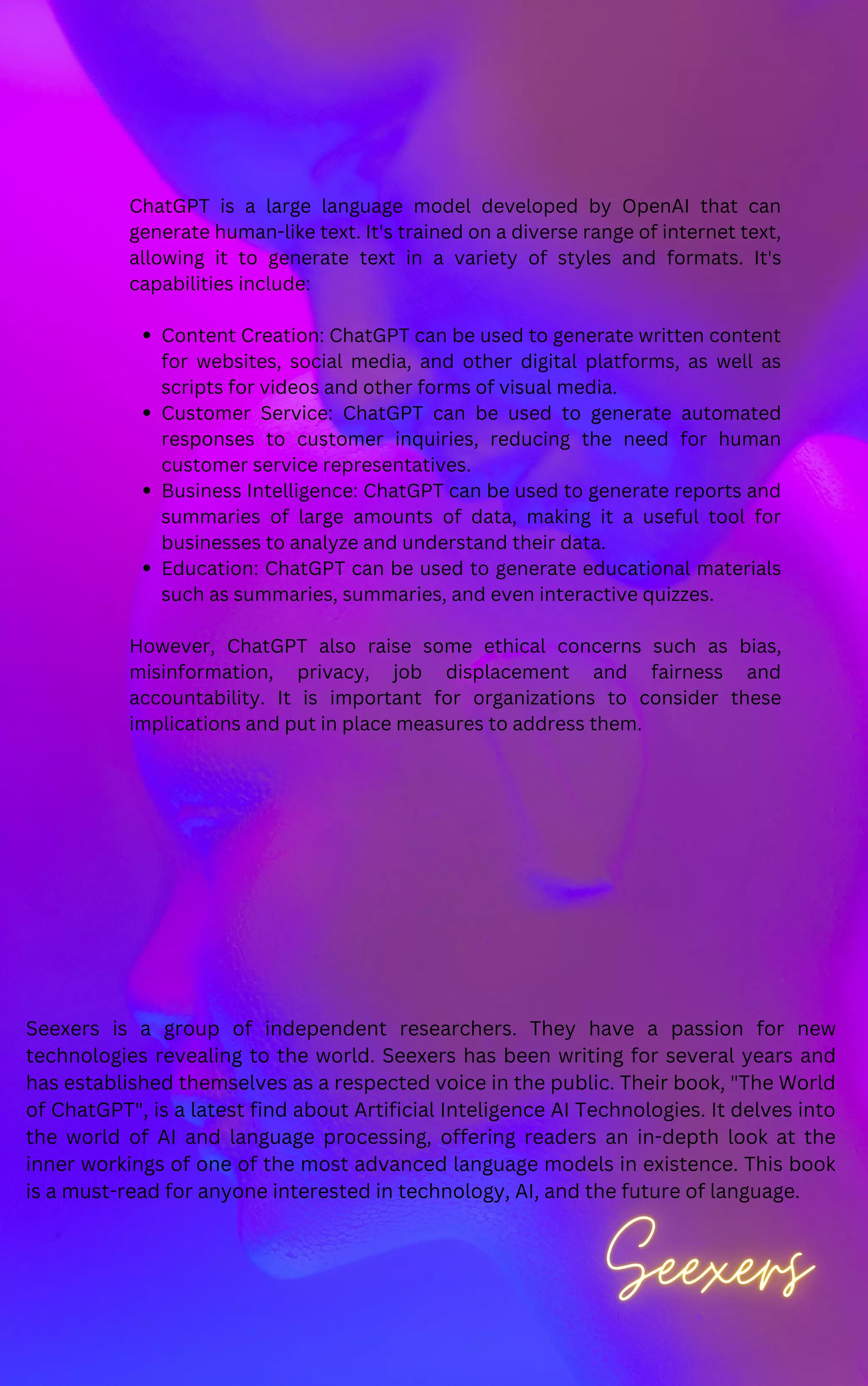 Content Creation: ChatGPT can be used to generate written content
for websites, social media, and other digital platforms, as well as
scripts for videos and other forms of visual media.
Customer Service: ChatGPT can be used to generate automated
responses to customer inquiries, reducing the need for human
customer service representatives.
Business Intelligence: ChatGPT can be used to generate reports and
summaries of large amounts of data, making it a useful tool for
businesses to analyze and understand their data.
Education: ChatGPT can be used to generate educational materials
such as summaries, summaries, and even interactive quizzes.
ChatGPT is a large language model developed by OpenAI that can
generate human-like text. It's trained on a diverse range of internet text,
allowing it to generate text in a variety of styles and formats. It's
capabilities include:
However, ChatGPT also raise some ethical concerns such as bias,
misinformation, privacy, job displacement and fairness and
accountability. It is important for organizations to consider these
implications and put in place measures to address them.
Seexers is a group of independent researchers. They have a passion for new
technologies revealing to the world. Seexers has been writing for several years and
has established themselves as a respected voice in the public. Their book, "The World
of ChatGPT", is a latest find about Artificial Inteligence AI Technologies. It delves into
the world of AI and language processing, offering readers an in-depth look at the
inner workings of one of the most advanced language models in existence. This book
is a must-read for anyone interested in technology, AI, and the future of language.
 