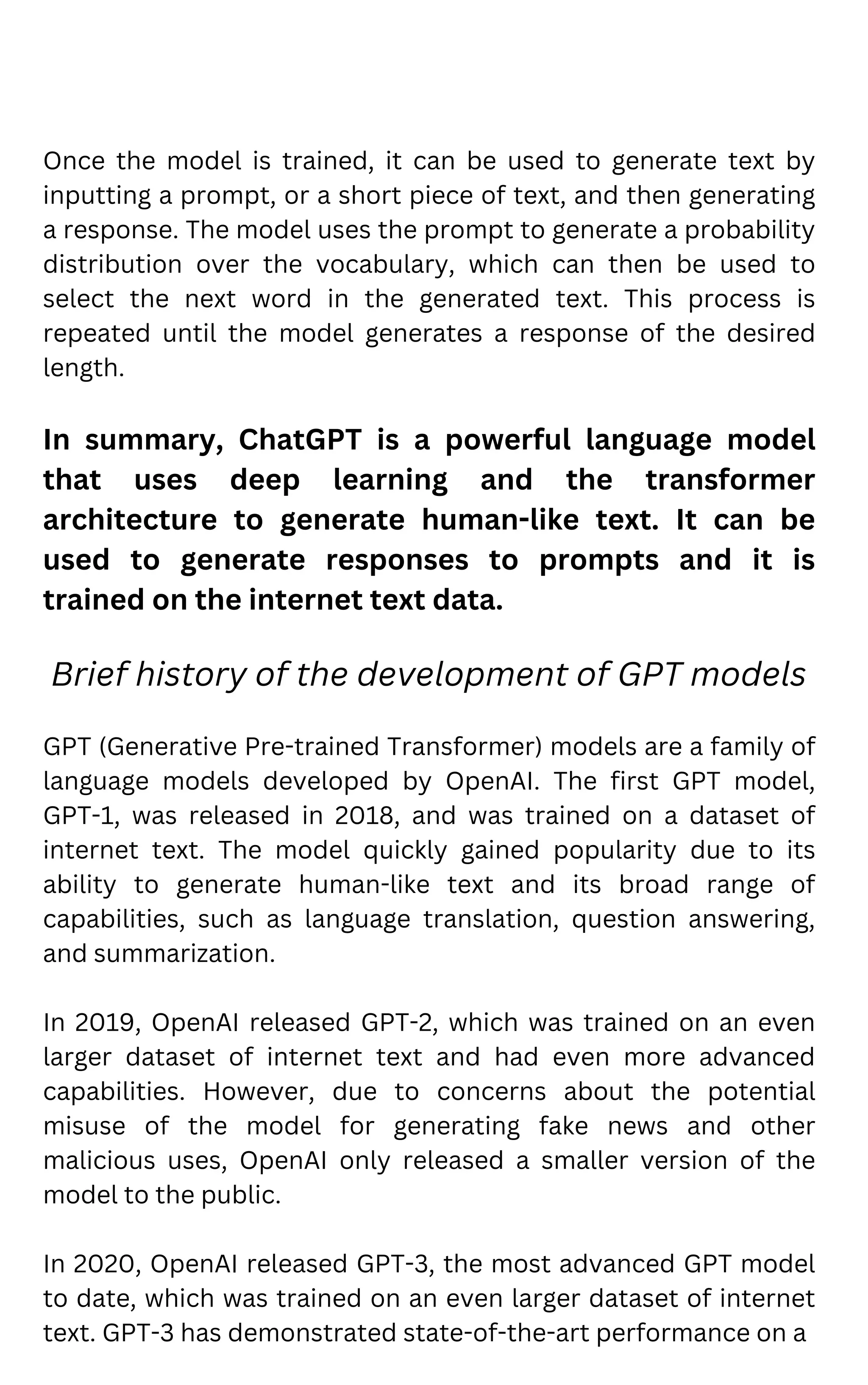 Once the model is trained, it can be used to generate text by
inputting a prompt, or a short piece of text, and then generating
a response. The model uses the prompt to generate a probability
distribution over the vocabulary, which can then be used to
select the next word in the generated text. This process is
repeated until the model generates a response of the desired
length.
In summary, ChatGPT is a powerful language model
that uses deep learning and the transformer
architecture to generate human-like text. It can be
used to generate responses to prompts and it is
trained on the internet text data.
Brief history of the development of GPT models
GPT (Generative Pre-trained Transformer) models are a family of
language models developed by OpenAI. The first GPT model,
GPT-1, was released in 2018, and was trained on a dataset of
internet text. The model quickly gained popularity due to its
ability to generate human-like text and its broad range of
capabilities, such as language translation, question answering,
and summarization.
In 2019, OpenAI released GPT-2, which was trained on an even
larger dataset of internet text and had even more advanced
capabilities. However, due to concerns about the potential
misuse of the model for generating fake news and other
malicious uses, OpenAI only released a smaller version of the
model to the public.
In 2020, OpenAI released GPT-3, the most advanced GPT model
to date, which was trained on an even larger dataset of internet
text. GPT-3 has demonstrated state-of-the-art performance on a
 