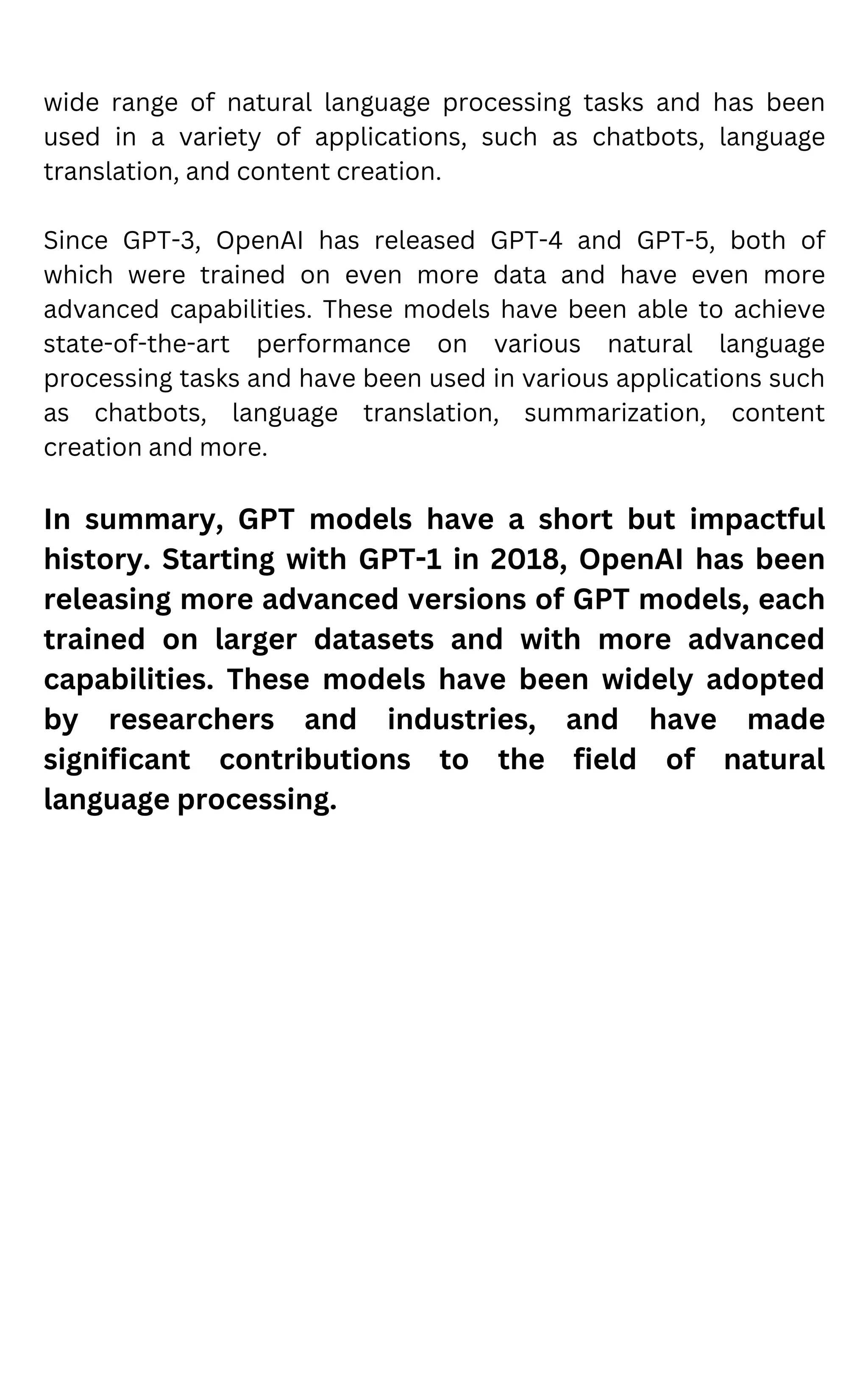 wide range of natural language processing tasks and has been
used in a variety of applications, such as chatbots, language
translation, and content creation.
Since GPT-3, OpenAI has released GPT-4 and GPT-5, both of
which were trained on even more data and have even more
advanced capabilities. These models have been able to achieve
state-of-the-art performance on various natural language
processing tasks and have been used in various applications such
as chatbots, language translation, summarization, content
creation and more.
In summary, GPT models have a short but impactful
history. Starting with GPT-1 in 2018, OpenAI has been
releasing more advanced versions of GPT models, each
trained on larger datasets and with more advanced
capabilities. These models have been widely adopted
by researchers and industries, and have made
significant contributions to the field of natural
language processing.
 