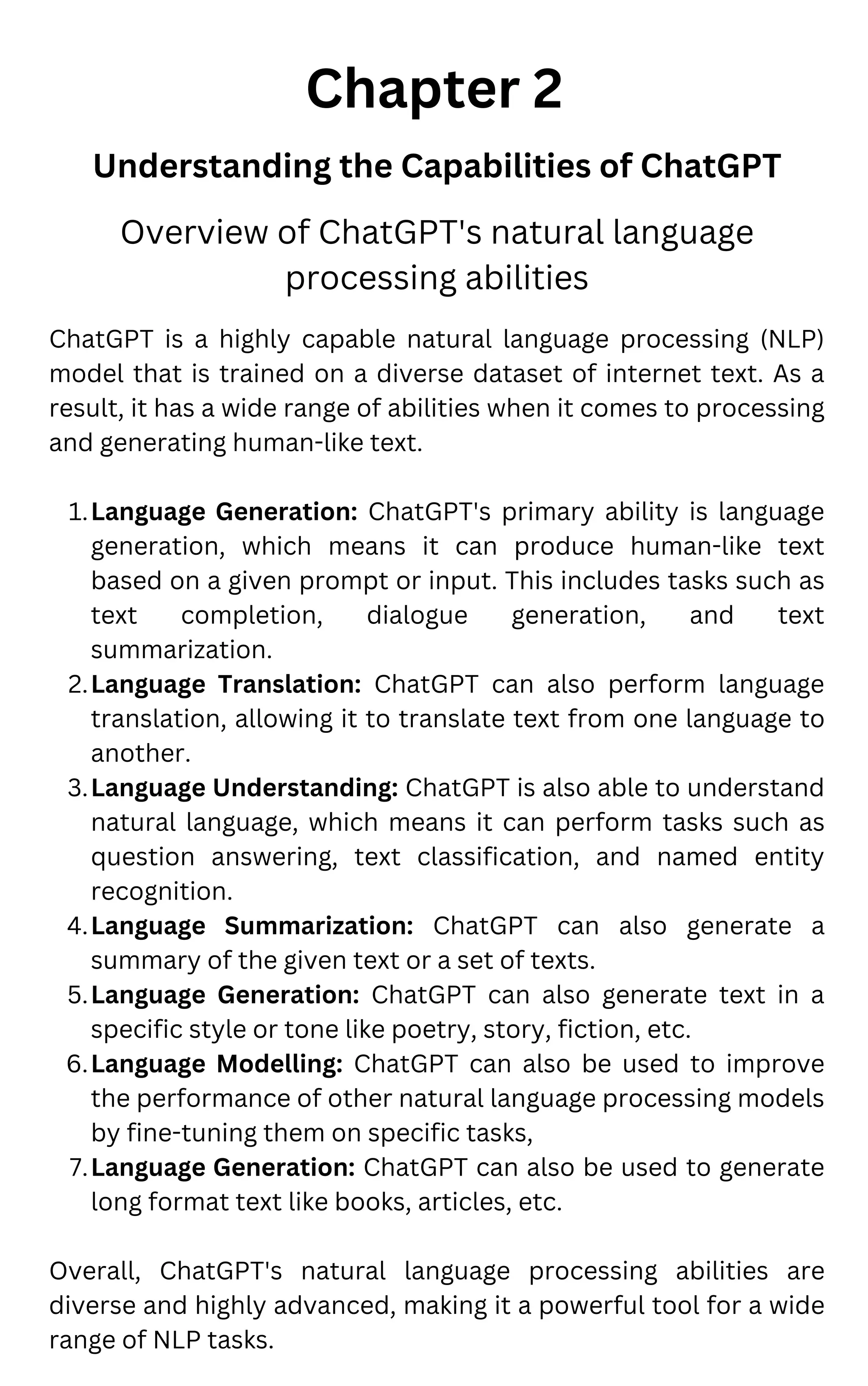 Chapter 2
Understanding the Capabilities of ChatGPT
Language Generation: ChatGPT's primary ability is language
generation, which means it can produce human-like text
based on a given prompt or input. This includes tasks such as
text completion, dialogue generation, and text
summarization.
Language Translation: ChatGPT can also perform language
translation, allowing it to translate text from one language to
another.
Language Understanding: ChatGPT is also able to understand
natural language, which means it can perform tasks such as
question answering, text classification, and named entity
recognition.
Language Summarization: ChatGPT can also generate a
summary of the given text or a set of texts.
Language Generation: ChatGPT can also generate text in a
specific style or tone like poetry, story, fiction, etc.
Language Modelling: ChatGPT can also be used to improve
the performance of other natural language processing models
by fine-tuning them on specific tasks,
Language Generation: ChatGPT can also be used to generate
long format text like books, articles, etc.
ChatGPT is a highly capable natural language processing (NLP)
model that is trained on a diverse dataset of internet text. As a
result, it has a wide range of abilities when it comes to processing
and generating human-like text.
1.
2.
3.
4.
5.
6.
7.
Overall, ChatGPT's natural language processing abilities are
diverse and highly advanced, making it a powerful tool for a wide
range of NLP tasks.
Overview of ChatGPT's natural language
processing abilities
 