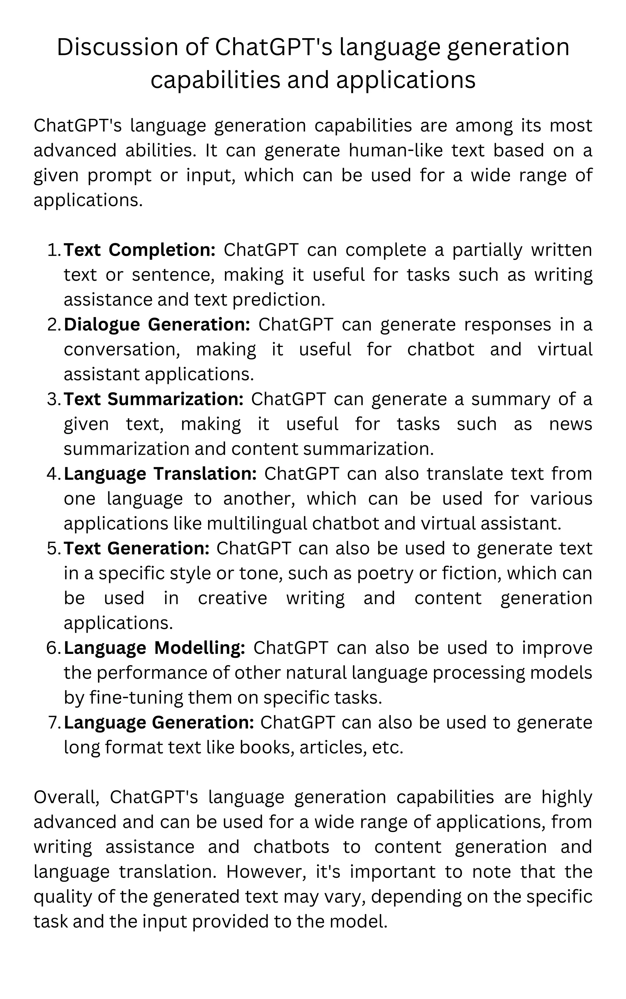 Discussion of ChatGPT's language generation
capabilities and applications
Text Completion: ChatGPT can complete a partially written
text or sentence, making it useful for tasks such as writing
assistance and text prediction.
Dialogue Generation: ChatGPT can generate responses in a
conversation, making it useful for chatbot and virtual
assistant applications.
Text Summarization: ChatGPT can generate a summary of a
given text, making it useful for tasks such as news
summarization and content summarization.
Language Translation: ChatGPT can also translate text from
one language to another, which can be used for various
applications like multilingual chatbot and virtual assistant.
Text Generation: ChatGPT can also be used to generate text
in a specific style or tone, such as poetry or fiction, which can
be used in creative writing and content generation
applications.
Language Modelling: ChatGPT can also be used to improve
the performance of other natural language processing models
by fine-tuning them on specific tasks.
Language Generation: ChatGPT can also be used to generate
long format text like books, articles, etc.
ChatGPT's language generation capabilities are among its most
advanced abilities. It can generate human-like text based on a
given prompt or input, which can be used for a wide range of
applications.
1.
2.
3.
4.
5.
6.
7.
Overall, ChatGPT's language generation capabilities are highly
advanced and can be used for a wide range of applications, from
writing assistance and chatbots to content generation and
language translation. However, it's important to note that the
quality of the generated text may vary, depending on the specific
task and the input provided to the model.
 