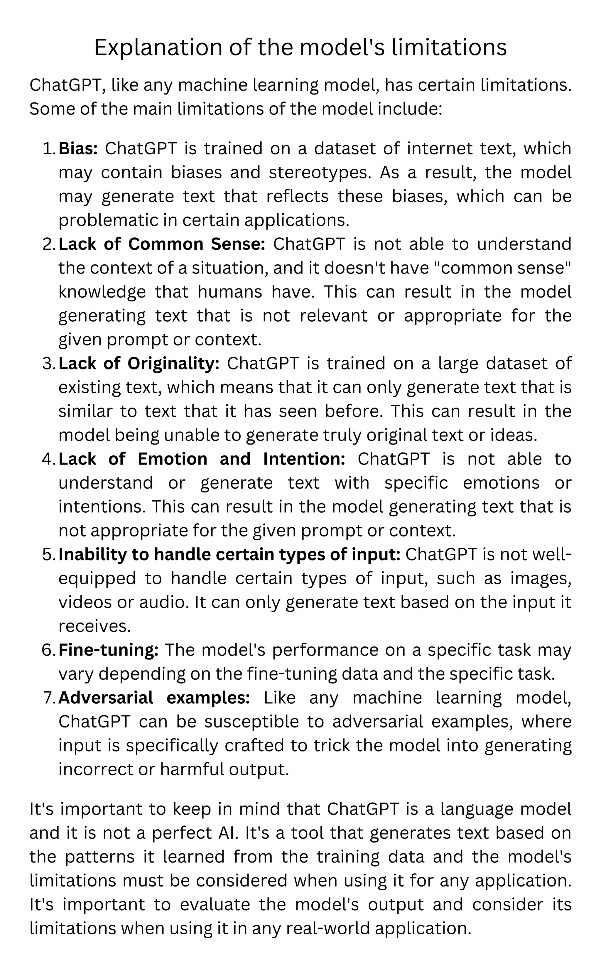 Explanation of the model's limitations
Bias: ChatGPT is trained on a dataset of internet text, which
may contain biases and stereotypes. As a result, the model
may generate text that reflects these biases, which can be
problematic in certain applications.
Lack of Common Sense: ChatGPT is not able to understand
the context of a situation, and it doesn't have "common sense"
knowledge that humans have. This can result in the model
generating text that is not relevant or appropriate for the
given prompt or context.
Lack of Originality: ChatGPT is trained on a large dataset of
existing text, which means that it can only generate text that is
similar to text that it has seen before. This can result in the
model being unable to generate truly original text or ideas.
Lack of Emotion and Intention: ChatGPT is not able to
understand or generate text with specific emotions or
intentions. This can result in the model generating text that is
not appropriate for the given prompt or context.
Inability to handle certain types of input: ChatGPT is not well-
equipped to handle certain types of input, such as images,
videos or audio. It can only generate text based on the input it
receives.
Fine-tuning: The model's performance on a specific task may
vary depending on the fine-tuning data and the specific task.
Adversarial examples: Like any machine learning model,
ChatGPT can be susceptible to adversarial examples, where
input is specifically crafted to trick the model into generating
incorrect or harmful output.
ChatGPT, like any machine learning model, has certain limitations.
Some of the main limitations of the model include:
1.
2.
3.
4.
5.
6.
7.
It's important to keep in mind that ChatGPT is a language model
and it is not a perfect AI. It's a tool that generates text based on
the patterns it learned from the training data and the model's
limitations must be considered when using it for any application.
It's important to evaluate the model's output and consider its
limitations when using it in any real-world application.
 