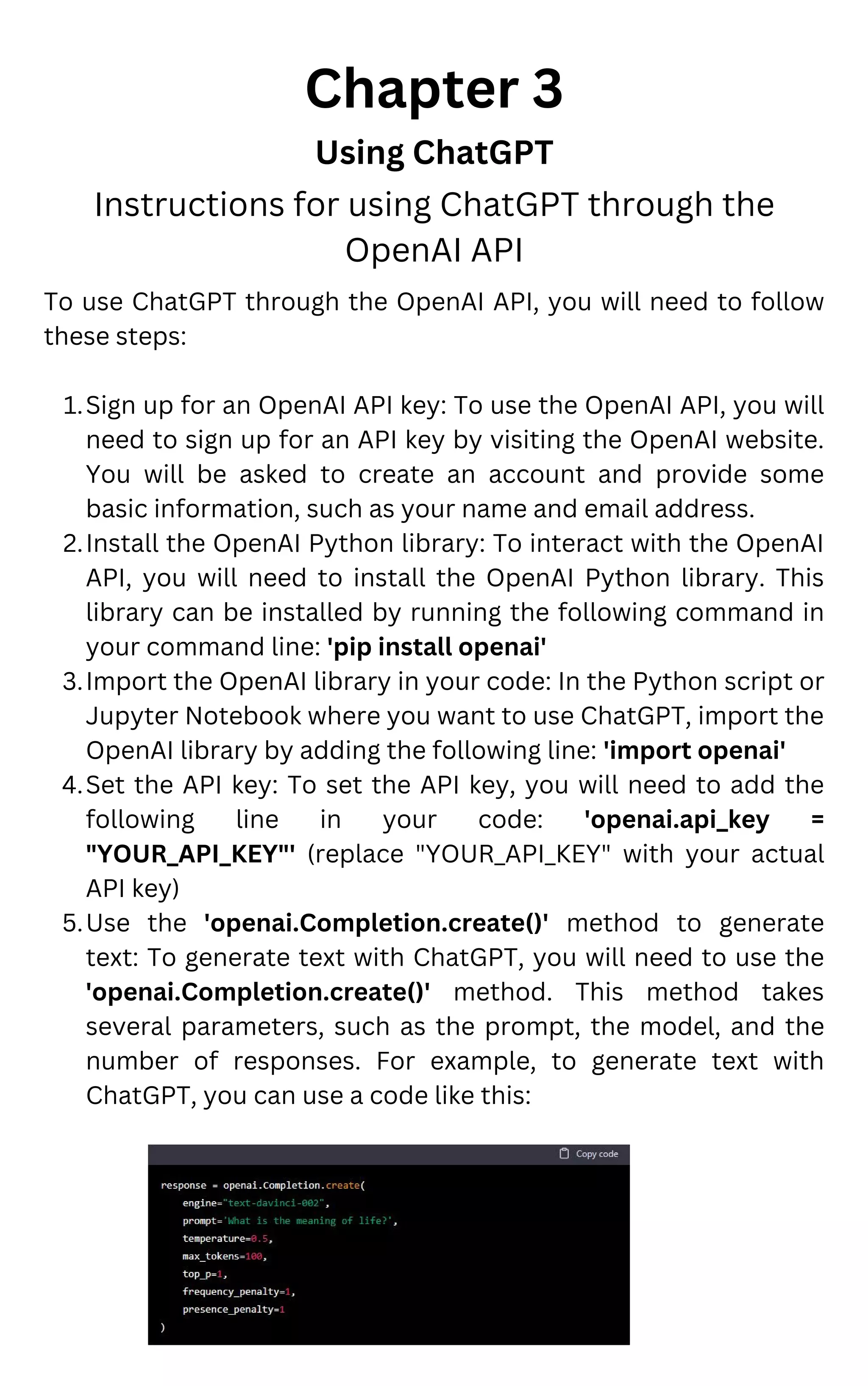 Sign up for an OpenAI API key: To use the OpenAI API, you will
need to sign up for an API key by visiting the OpenAI website.
You will be asked to create an account and provide some
basic information, such as your name and email address.
Install the OpenAI Python library: To interact with the OpenAI
API, you will need to install the OpenAI Python library. This
library can be installed by running the following command in
your command line: 'pip install openai'
Import the OpenAI library in your code: In the Python script or
Jupyter Notebook where you want to use ChatGPT, import the
OpenAI library by adding the following line: 'import openai'
Set the API key: To set the API key, you will need to add the
following line in your code: 'openai.api_key =
"YOUR_API_KEY"' (replace "YOUR_API_KEY" with your actual
API key)
Use the 'openai.Completion.create()' method to generate
text: To generate text with ChatGPT, you will need to use the
'openai.Completion.create()' method. This method takes
several parameters, such as the prompt, the model, and the
number of responses. For example, to generate text with
ChatGPT, you can use a code like this:
To use ChatGPT through the OpenAI API, you will need to follow
these steps:
1.
2.
3.
4.
5.
Chapter 3
Using ChatGPT
Instructions for using ChatGPT through the
OpenAI API
 