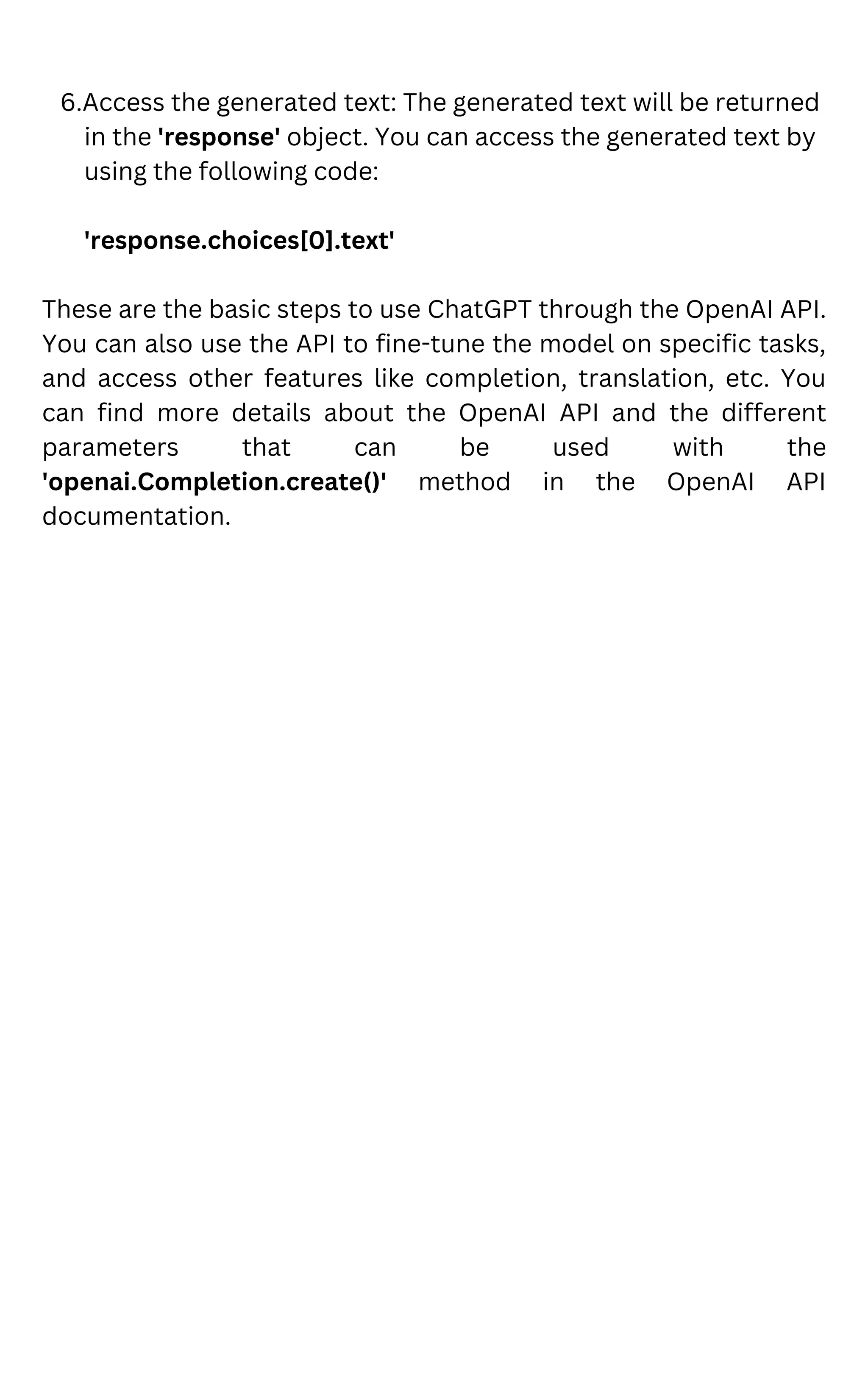 6.Access the generated text: The generated text will be returned
in the 'response' object. You can access the generated text by
using the following code:
'response.choices[0].text'
These are the basic steps to use ChatGPT through the OpenAI API.
You can also use the API to fine-tune the model on specific tasks,
and access other features like completion, translation, etc. You
can find more details about the OpenAI API and the different
parameters that can be used with the
'openai.Completion.create()' method in the OpenAI API
documentation.
 