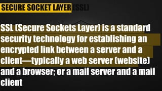 SECURE SOCKET LAYER (SSL)
SSL (Secure Sockets Layer) is a standard security
technology for establishing an encrypted link between a
server and a client—typically a web server (website)
and a browser; or a mail server and a mail client
 