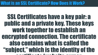 What is an SSL Certificate? How Does it Work?
SSL Certificates have a key pair: a public and a
private key. These keys work together to
establish an encrypted connection. The certificate
also contains what is called the “subject,” which is
the identity of the certificate/website owner.
 