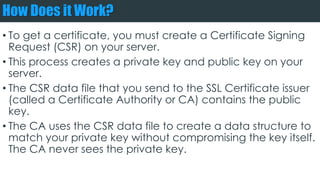 How Does it Work?
• To get a certificate, you must create a Certificate Signing
Request (CSR) on your server.
• This process creates a private key and public key on your
server.
• The CSR data file that you send to the SSL Certificate issuer
(called a Certificate Authority or CA) contains the public
key.
• The CA uses the CSR data file to create a data structure to
match your private key without compromising the key itself.
The CA never sees the private key.
 