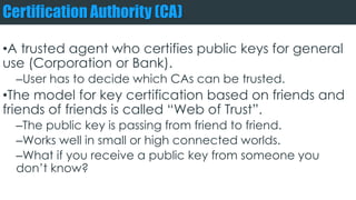 Certification Authority (CA)
•A trusted agent who certifies public keys for general
use (Corporation or Bank).
–User has to decide which CAs can be trusted.
•The model for key certification based on friends and
friends of friends is called “Web of Trust”.
–The public key is passing from friend to friend.
–Works well in small or high connected worlds.
–What if you receive a public key from someone you
don’t know?
 