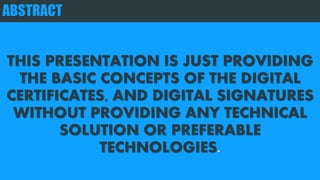 ABSTRACT
THIS PRESENTATION IS JUST PROVIDING
THE BASIC CONCEPTS OF THE DIGITAL
CERTIFICATES, AND DIGITAL SIGNATURES
WITHOUT PROVIDING ANY TECHNICAL
SOLUTION OR PREFERABLE
TECHNOLOGIES.
 