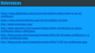 References
https://www.globalsign.com/en/ssl-information-center/what-is-an-ssl-certificate/
https://www.evsslcertificate.com/ssl/description-ssl.html
http://www.techtarget.com/
http://www.symantec.com/connect/blogs/client-certificates-vs-server-certificates-what-s-difference
http://blogs.msdn.com/b/kaushal/archive/2012/02/18/client-certificates-v-s-server-certificates.aspx
http://blogs.msdn.com/b/kaushal/archive/2010/11/05/ssl-certificates.aspx
 
