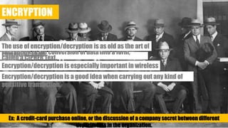 ENCRYPTION
Encryption is the conversion of data into a form, called a CIPHER Text.
The use of encryption/decryption is as old as the art of communication.
Encryption/decryption is especially important in wireless communications.
Encryption/decryption is a good idea when carrying out any kind of sensitive transaction.
Ex: A credit-card purchase online, or the discussion of a company secret between different departments in the organization.
 