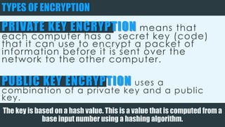 TYPES OF ENCRYPTION
PRIVATE KEY ENCRYPTION means that each
computer has a secret key (code) that it
can use to encrypt a packet of information
before it is sent over the network to the
other computer.
PUBLIC KEY ENCRYPTION uses a combination of a
private key and a public key.
The key is based on a hash value. This is a value that is computed from a base input number
using a hashing algorithm.
 