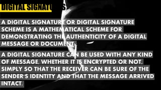 DIGITAL SIGNATURES
A DIGITAL SIGNATURE OR DIGITAL SIGNATURE
SCHEME IS A MATHEMATICAL SCHEME FOR
DEMONSTRATING THE AUTHENTICITY OF A DIGITAL
MESSAGE OR DOCUMENT.
A DIGITAL SIGNATURE CAN BE USED WITH ANY KIND
OF MESSAGE, WHETHER IT IS ENCRYPTED OR NOT,
SIMPLY SO THAT THE RECEIVER CAN BE SURE OF THE
SENDER'S IDENTITY AND THAT THE MESSAGE ARRIVED
INTACT.
 