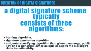 CREATION OF DIGITAL SIGNATURES
a digital signature scheme typically
consists of three algorithms:
• hashing algorithm.
• signature generation algorithm
• a signature verifying algorithm that, given a message, public
key and a signature, either accepts or rejects the message's
claim to authenticity.
 