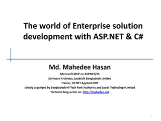 The world of Enterprise solution
development with ASP.NET & C#
Md. Mahedee Hasan
Microsoft MVP on ASP.NET/IIS
Software Architect, Leadsoft Bangladesh Limited
Trainer, C#.NET Applied OOP
Jointly organized by Bangladesh Hi-Tech Park Authority and Leads Technology Limited
Technical blog writer on http://mahedee.net
1
 