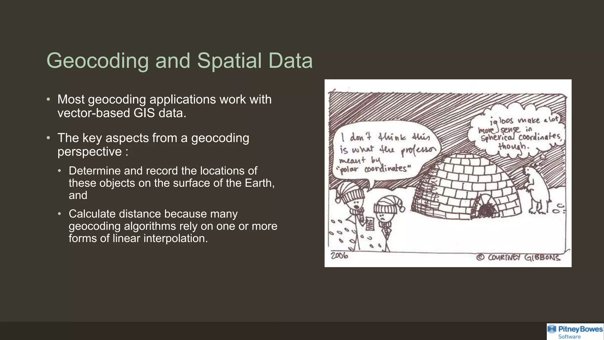 Geocoding and Spatial Data
• Most geocoding applications work with
vector-based GIS data.
• The key aspects from a geocoding
perspective :
• Determine and record the locations of
these objects on the surface of the Earth,
and
• Calculate distance because many
geocoding algorithms rely on one or more
forms of linear interpolation.
 