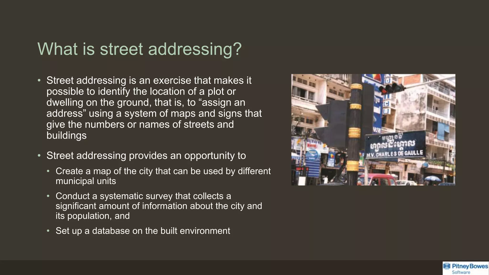 What is street addressing?
• Street addressing is an exercise that makes it
possible to identify the location of a plot or
dwelling on the ground, that is, to “assign an
address” using a system of maps and signs that
give the numbers or names of streets and
buildings
• Street addressing provides an opportunity to
• Create a map of the city that can be used by different
municipal units
• Conduct a systematic survey that collects a
significant amount of information about the city and
its population, and
• Set up a database on the built environment
 