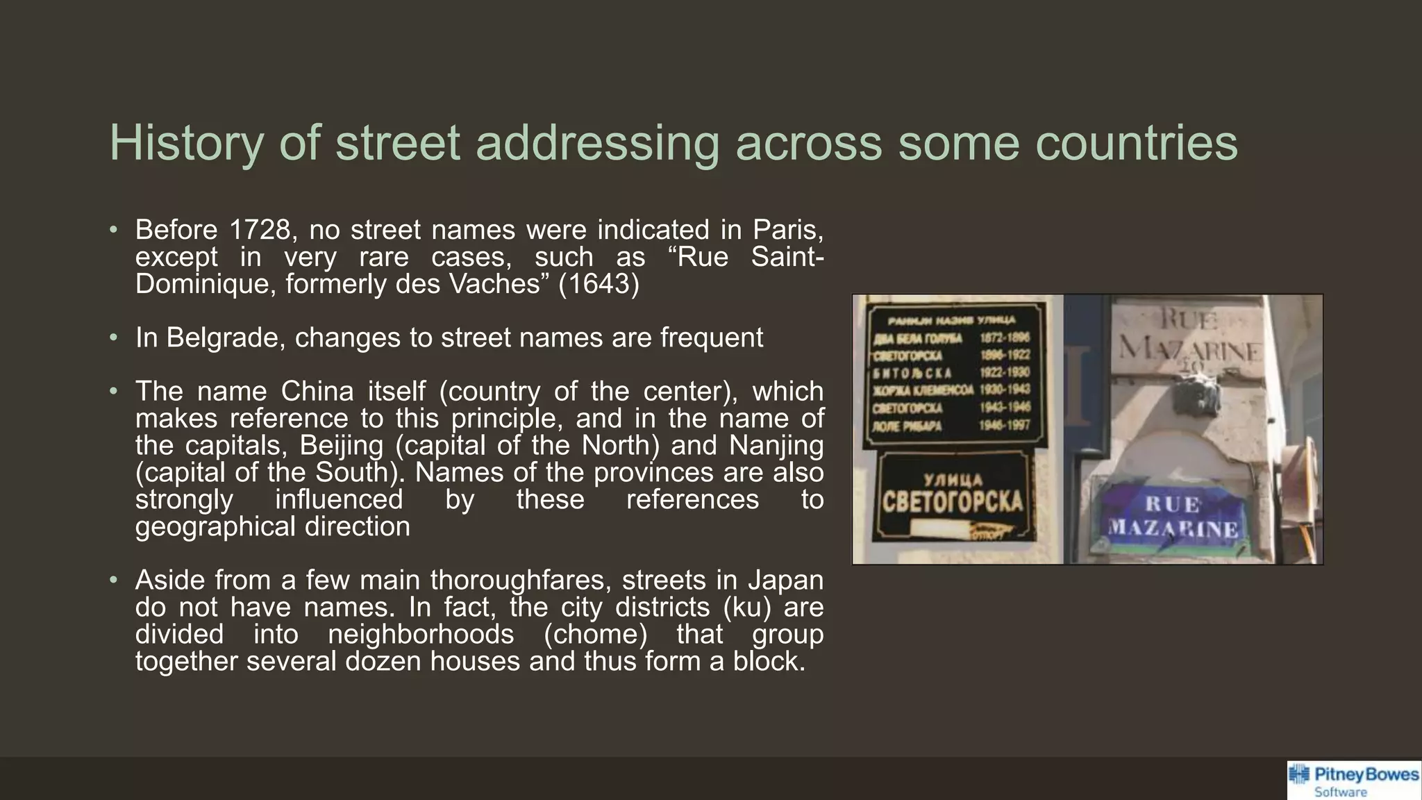 History of street addressing across some countries
• Before 1728, no street names were indicated in Paris,
except in very rare cases, such as “Rue Saint-
Dominique, formerly des Vaches” (1643)
• In Belgrade, changes to street names are frequent
• The name China itself (country of the center), which
makes reference to this principle, and in the name of
the capitals, Beijing (capital of the North) and Nanjing
(capital of the South). Names of the provinces are also
strongly influenced by these references to
geographical direction
• Aside from a few main thoroughfares, streets in Japan
do not have names. In fact, the city districts (ku) are
divided into neighborhoods (chome) that group
together several dozen houses and thus form a block.
 