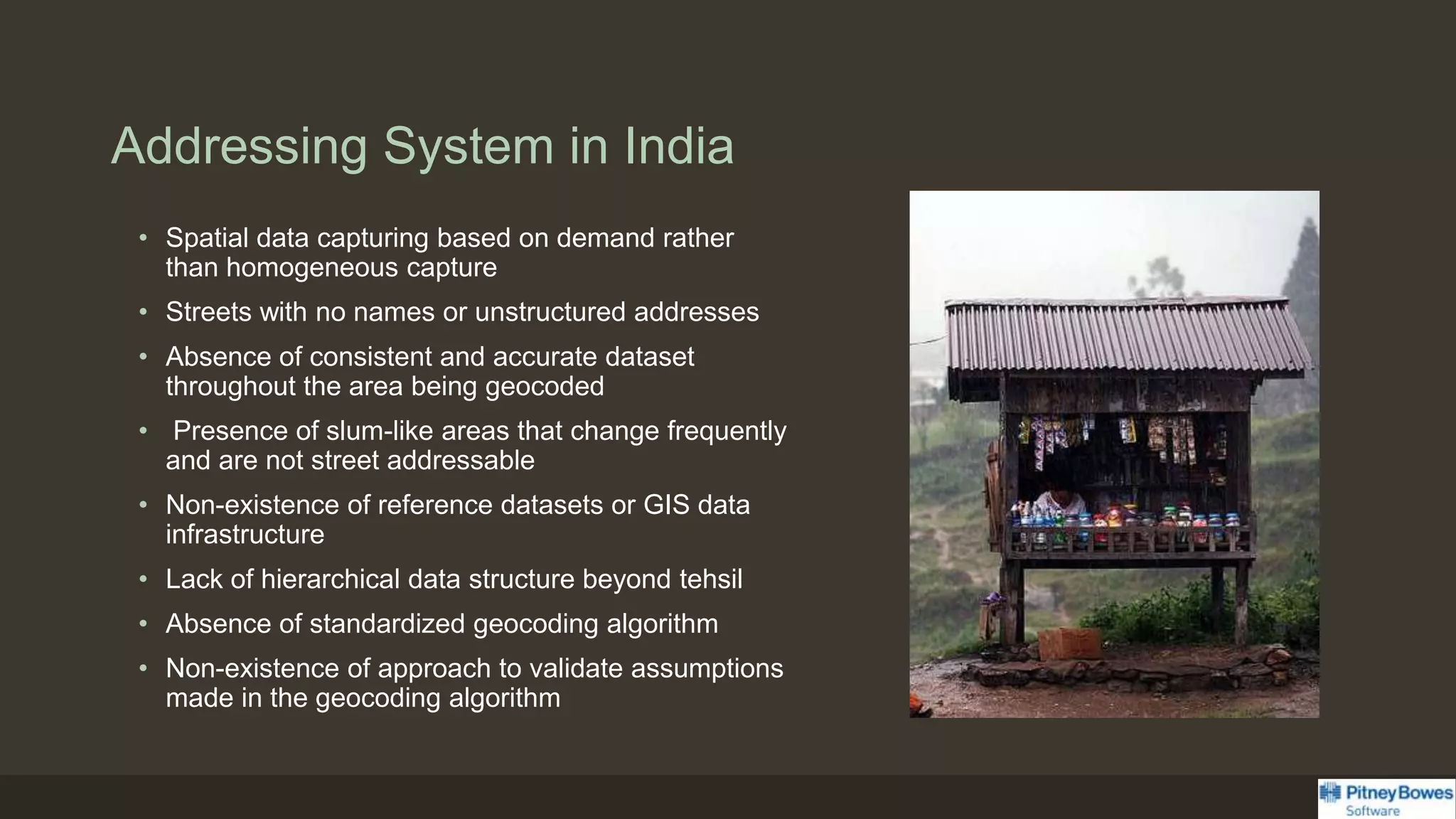 Addressing System in India
• Spatial data capturing based on demand rather
than homogeneous capture
• Streets with no names or unstructured addresses
• Absence of consistent and accurate dataset
throughout the area being geocoded
• Presence of slum-like areas that change frequently
and are not street addressable
• Non-existence of reference datasets or GIS data
infrastructure
• Lack of hierarchical data structure beyond tehsil
• Absence of standardized geocoding algorithm
• Non-existence of approach to validate assumptions
made in the geocoding algorithm
 