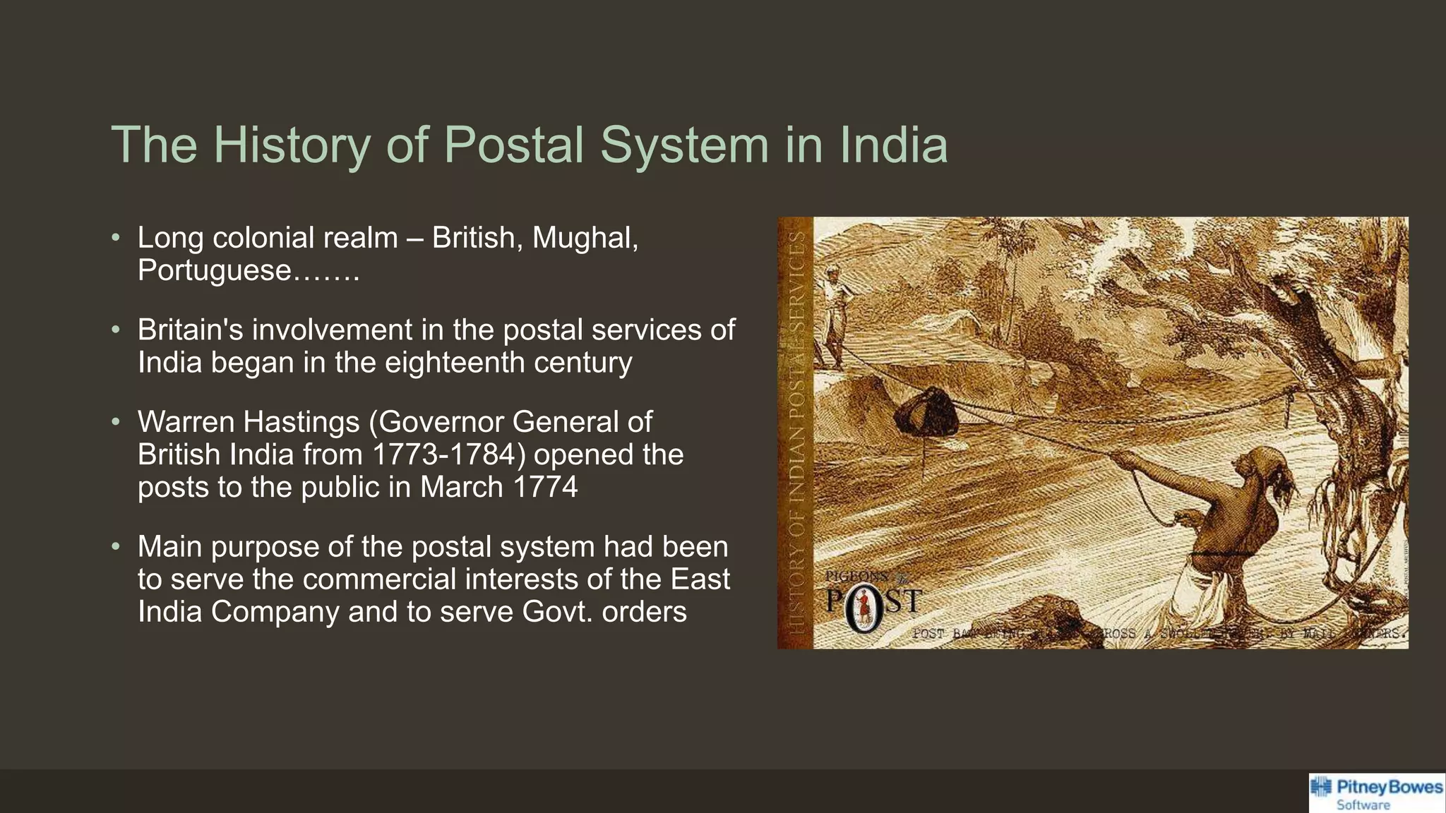 The History of Postal System in India
• Long colonial realm – British, Mughal,
Portuguese…….
• Britain's involvement in the postal services of
India began in the eighteenth century
• Warren Hastings (Governor General of
British India from 1773-1784) opened the
posts to the public in March 1774
• Main purpose of the postal system had been
to serve the commercial interests of the East
India Company and to serve Govt. orders
 