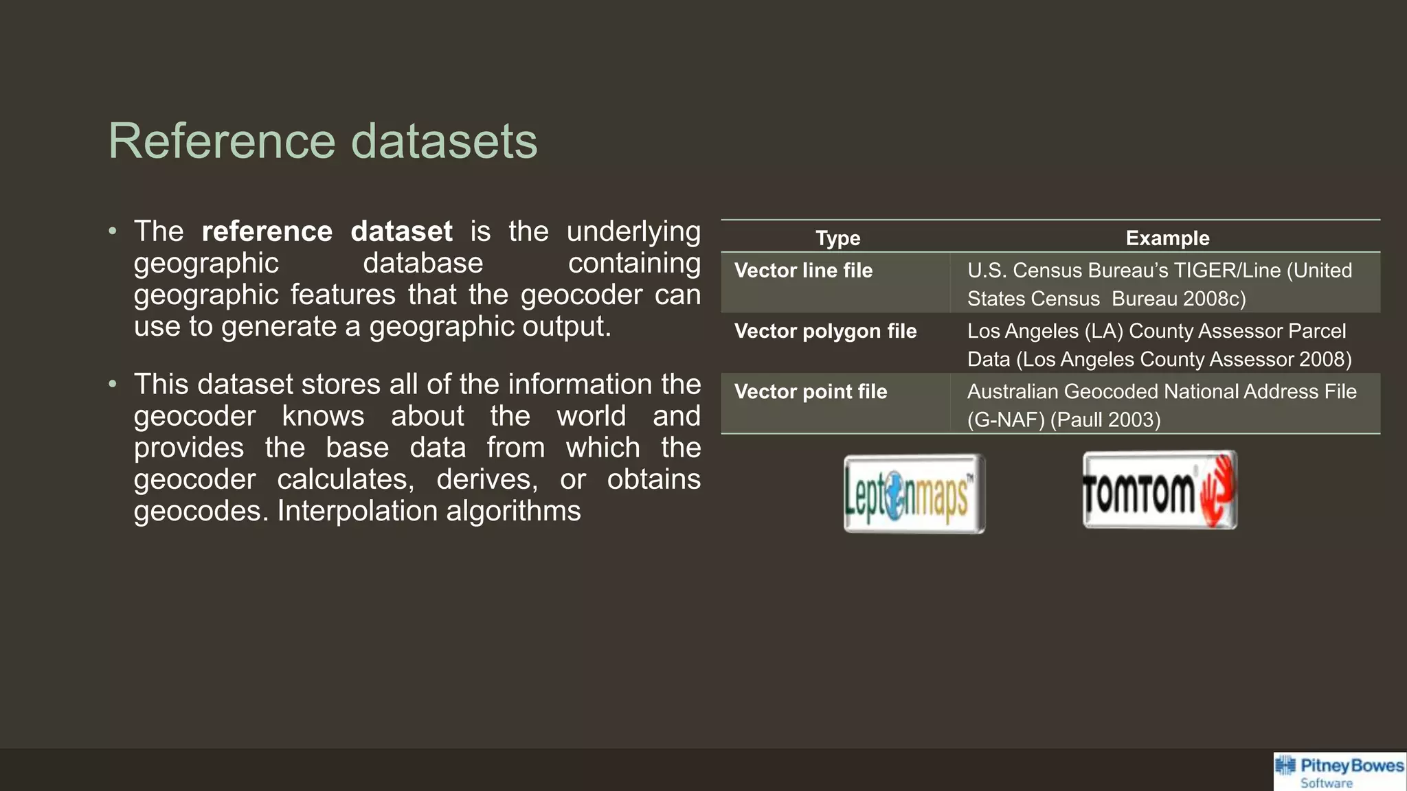 Reference datasets
• The reference dataset is the underlying
geographic database containing
geographic features that the geocoder can
use to generate a geographic output.
• This dataset stores all of the information the
geocoder knows about the world and
provides the base data from which the
geocoder calculates, derives, or obtains
geocodes. Interpolation algorithms
Type Example
Vector line file U.S. Census Bureau’s TIGER/Line (United
States Census Bureau 2008c)
Vector polygon file Los Angeles (LA) County Assessor Parcel
Data (Los Angeles County Assessor 2008)
Vector point file Australian Geocoded National Address File
(G-NAF) (Paull 2003)
 
