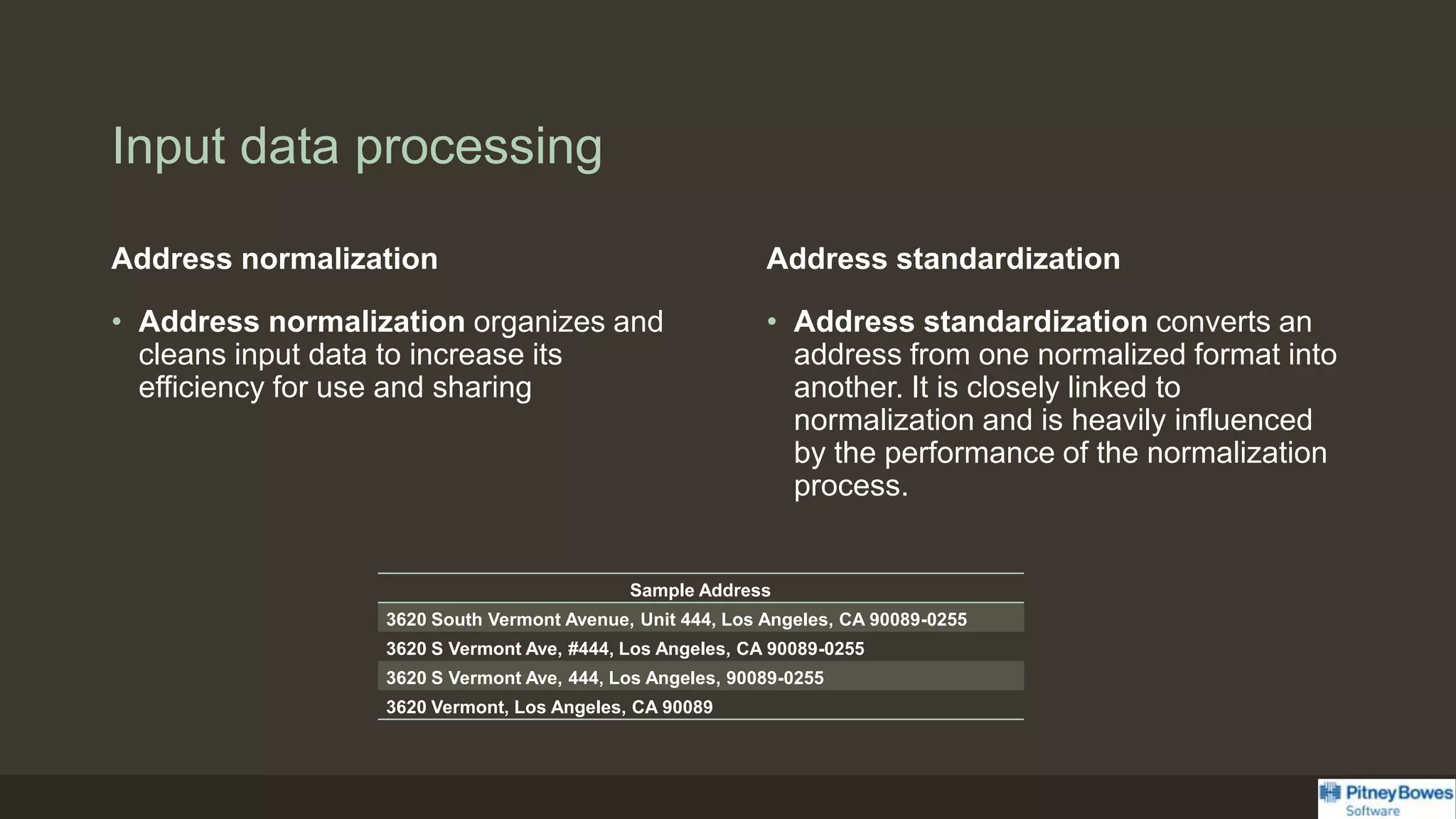 Input data processing
Address normalization
• Address normalization organizes and
cleans input data to increase its
efficiency for use and sharing
Address standardization
• Address standardization converts an
address from one normalized format into
another. It is closely linked to
normalization and is heavily influenced
by the performance of the normalization
process.
Sample Address
3620 South Vermont Avenue, Unit 444, Los Angeles, CA 90089-0255
3620 S Vermont Ave, #444, Los Angeles, CA 90089-0255
3620 S Vermont Ave, 444, Los Angeles, 90089-0255
3620 Vermont, Los Angeles, CA 90089
 