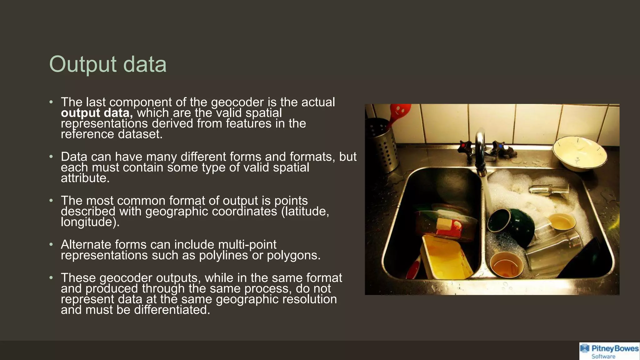 Output data
• The last component of the geocoder is the actual
output data, which are the valid spatial
representations derived from features in the
reference dataset.
• Data can have many different forms and formats, but
each must contain some type of valid spatial
attribute.
• The most common format of output is points
described with geographic coordinates (latitude,
longitude).
• Alternate forms can include multi-point
representations such as polylines or polygons.
• These geocoder outputs, while in the same format
and produced through the same process, do not
represent data at the same geographic resolution
and must be differentiated.
 