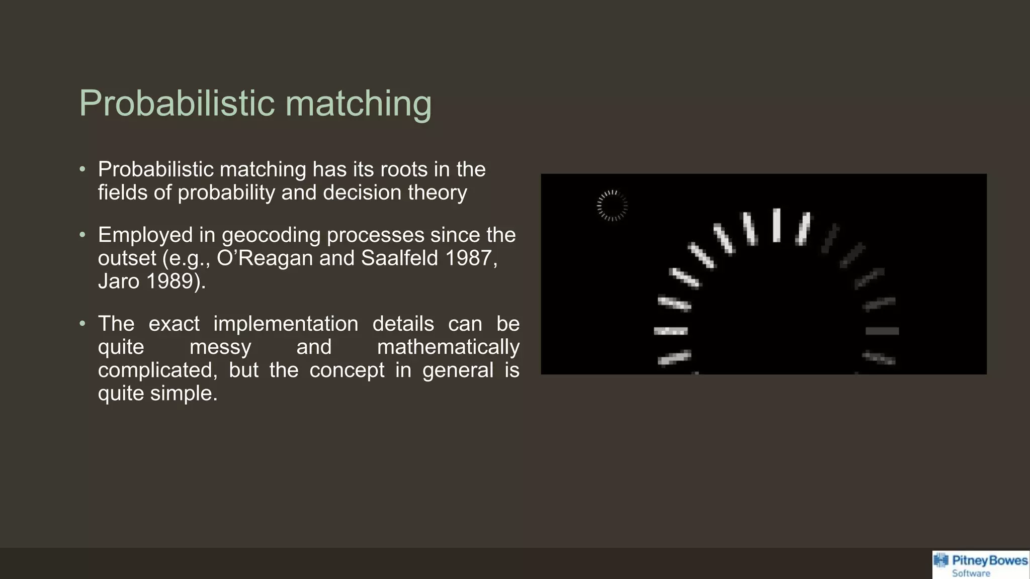 Probabilistic matching
• Probabilistic matching has its roots in the
fields of probability and decision theory
• Employed in geocoding processes since the
outset (e.g., O’Reagan and Saalfeld 1987,
Jaro 1989).
• The exact implementation details can be
quite messy and mathematically
complicated, but the concept in general is
quite simple.
 