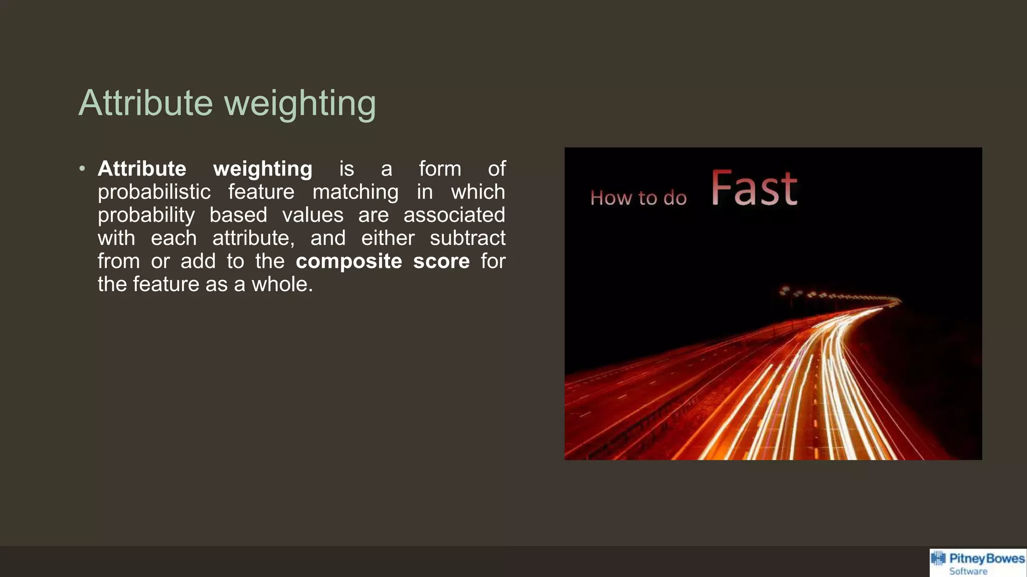 Attribute weighting
• Attribute weighting is a form of
probabilistic feature matching in which
probability based values are associated
with each attribute, and either subtract
from or add to the composite score for
the feature as a whole.
 