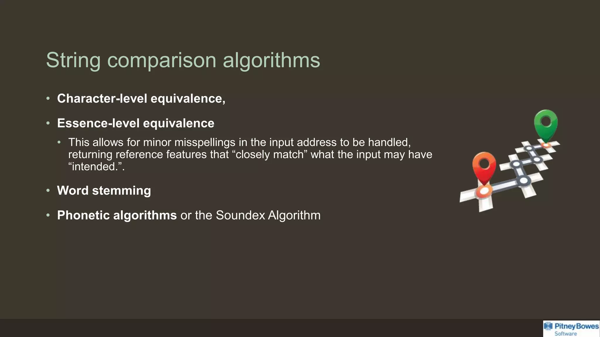 String comparison algorithms
• Character-level equivalence,
• Essence-level equivalence
• This allows for minor misspellings in the input address to be handled,
returning reference features that “closely match” what the input may have
“intended.”.
• Word stemming
• Phonetic algorithms or the Soundex Algorithm
 