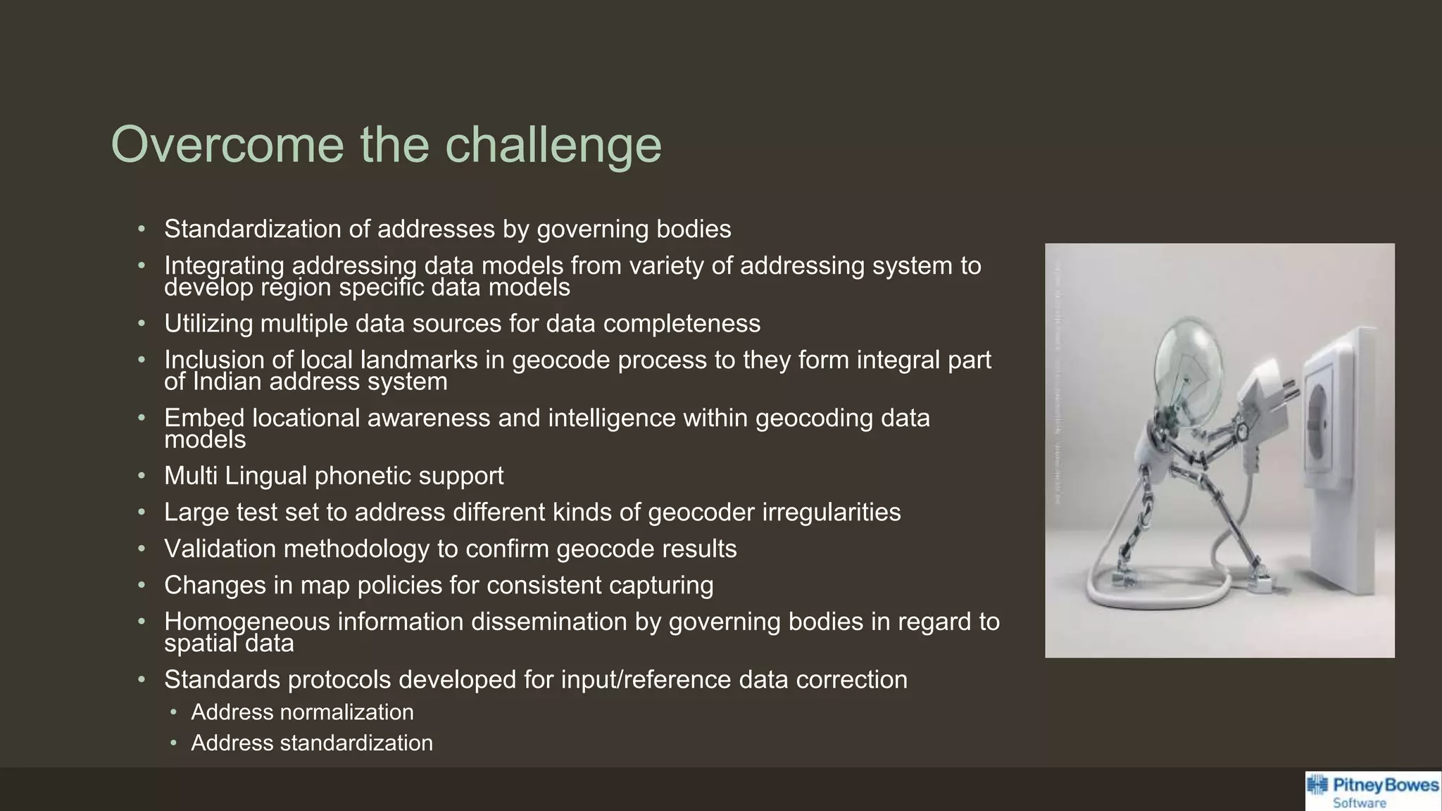 Overcome the challenge
• Standardization of addresses by governing bodies
• Integrating addressing data models from variety of addressing system to
develop region specific data models
• Utilizing multiple data sources for data completeness
• Inclusion of local landmarks in geocode process to they form integral part
of Indian address system
• Embed locational awareness and intelligence within geocoding data
models
• Multi Lingual phonetic support
• Large test set to address different kinds of geocoder irregularities
• Validation methodology to confirm geocode results
• Changes in map policies for consistent capturing
• Homogeneous information dissemination by governing bodies in regard to
spatial data
• Standards protocols developed for input/reference data correction
• Address normalization
• Address standardization
 