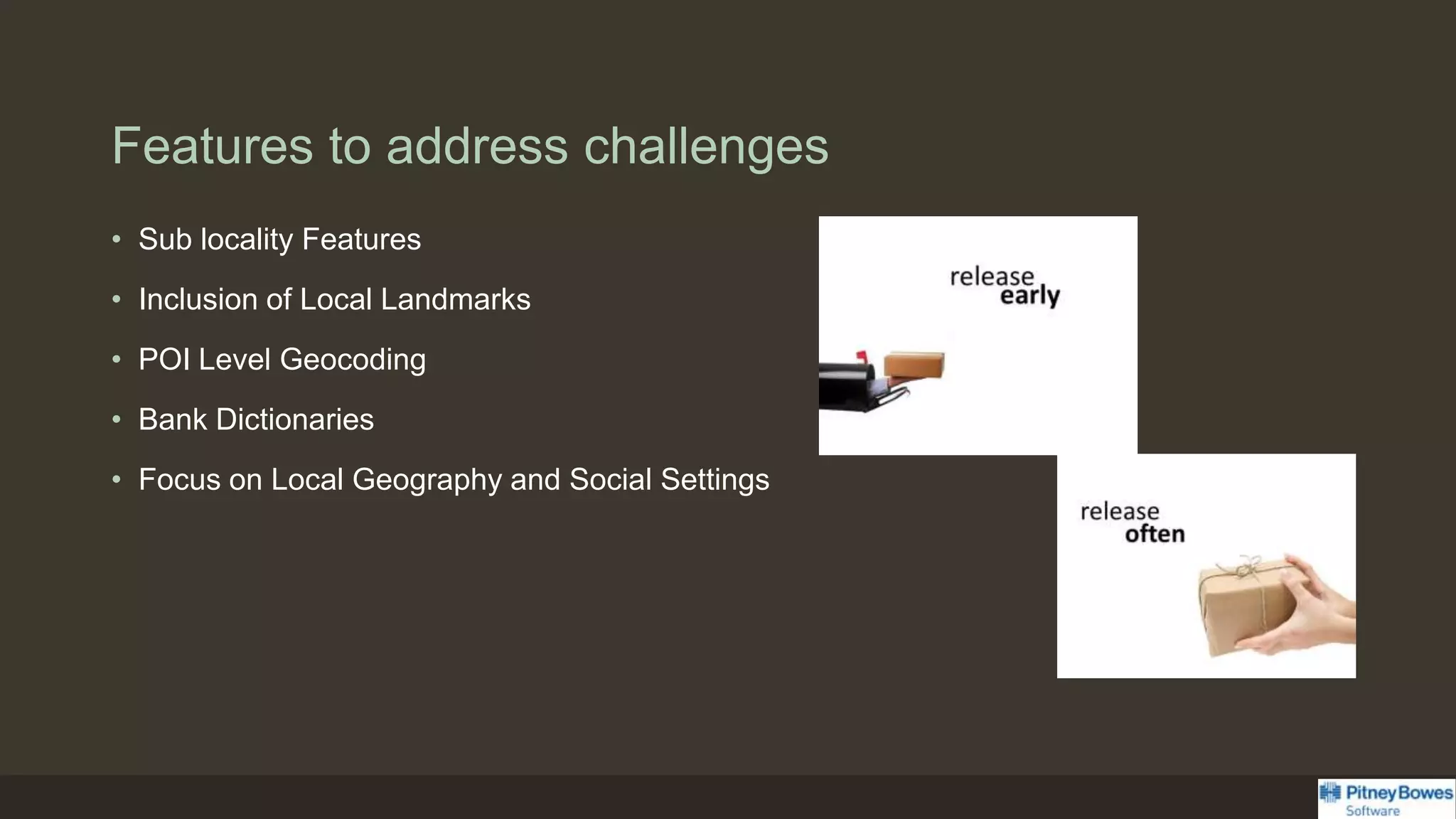Features to address challenges
• Sub locality Features
• Inclusion of Local Landmarks
• POI Level Geocoding
• Bank Dictionaries
• Focus on Local Geography and Social Settings
 