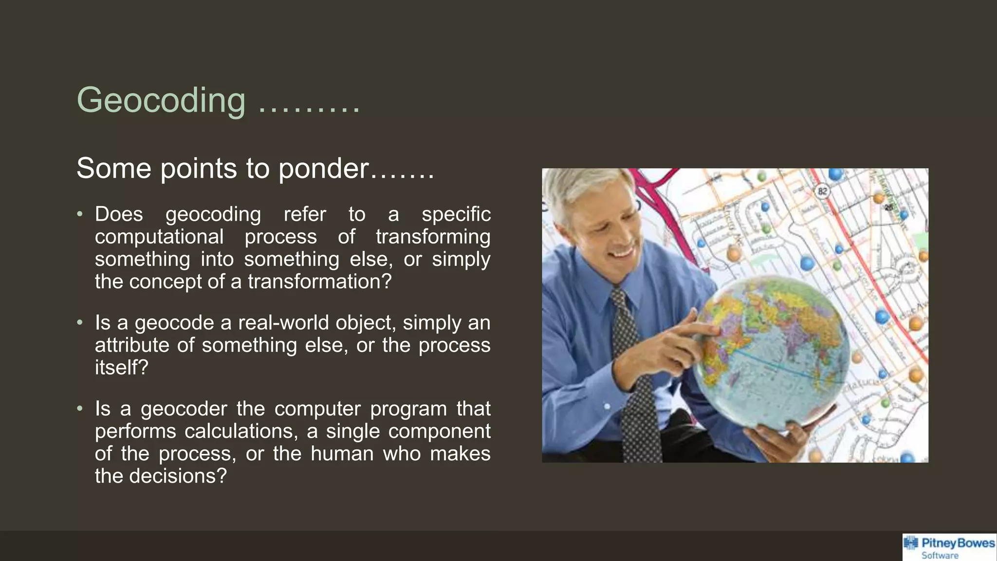 Geocoding ………
Some points to ponder…….
• Does geocoding refer to a specific
computational process of transforming
something into something else, or simply
the concept of a transformation?
• Is a geocode a real-world object, simply an
attribute of something else, or the process
itself?
• Is a geocoder the computer program that
performs calculations, a single component
of the process, or the human who makes
the decisions?
 