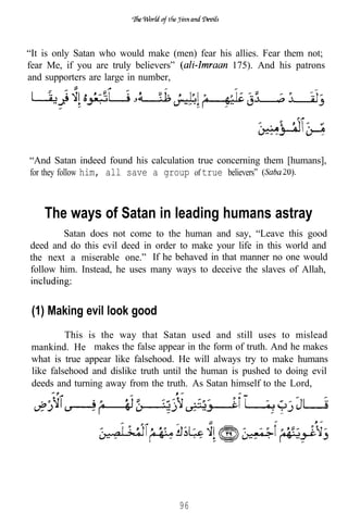 “It is only Satan who would make (men) fear his allies. Fear them not;
fear Me, if you are truly believers”           175). And his patrons
and supporters are large in number,




“And Satan indeed found his calculation true concerning them [humans],
for they follow him, all save a group of true believers”



    The ways of Satan in leading humans astray
        Satan does not come to the human and say, “Leave this good
deed and do this evil deed in order to make your life in this world and
the next a miserable one.” If he behaved in that manner no one would
follow him. Instead, he uses many ways to deceive the slaves of Allah,



 (1) Making evil look good
          This is the way that Satan used and still uses to mislead
 mankind. He makes the false appear in the form of truth. And he makes
 what is true appear like falsehood. He will always try to make humans
 like falsehood and dislike truth until the human is pushed to doing evil
 deeds and turning away from the truth. As Satan himself to the Lord,




                                    96
 