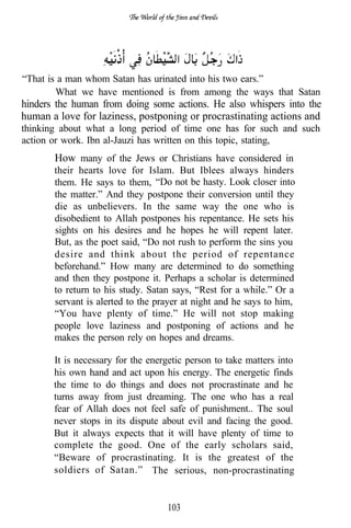 “That is a man whom Satan has urinated into his two ears.”
        What we have mentioned is from among the ways that Satan
hinders the human from doing some actions. He also whispers into the
human a love for laziness, postponing or procrastinating actions and
thinking about what a long period of time one has for such and such
action or work. Ibn al-Jauzi has written on this topic, stating,
       How many of the Jews or Christians have considered in
       their hearts love for Islam. But Iblees always hinders
       them. He says to them, “Do not be hasty. Look closer into
       the matter.” And they postpone their conversion until they
       die as unbelievers. In the same way the one who is
       disobedient to Allah postpones his repentance. He sets his
       sights on his desires and he hopes he will repent later.
       But, as the poet said, “Do not rush to perform the sins you
       desire and think about the period of repentance
       beforehand.” How many are determined to do something
       and then they postpone it. Perhaps a scholar is determined
       to return to his study. Satan says, “Rest for a while.” Or a
       servant is alerted to the prayer at night and he says to him,
       “You have plenty of time.” He will not stop making
       people love laziness and postponing of actions and he
       makes the person rely on hopes and dreams.

       It is necessary for the energetic person to take matters into
       his own hand and act upon his energy. The energetic finds
       the time to do things and does not procrastinate and he
       turns away from just dreaming. The one who has a real
       fear of Allah does not feel safe of punishment.. The soul
       never stops in its dispute about evil and facing the good.
       But it always expects that it will have plenty of time to
       complete the good. One of the early scholars said,
       “Beware of procrastinating. It is the greatest of the
       soldiers of Satan.” The serious, non-procrastinating


                                   103
 