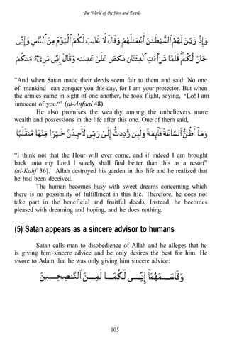 “And when Satan made their deeds seem fair to them and said: No one
of mankind can conquer you this day, for I am your protector. But when
the armies came in sight of one another, he took flight, saying,     I am
innocent of you.“’
        He also promises the wealthy among the unbelievers more
wealth and possessions in the life after this one. One of them said,




“I think not that the Hour will ever come, and if indeed I am brought
back unto my Lord I surely shall find better than this as a resort”
(al-Kahf 36). Allah destroyed his garden in this life and he realized that
he had been deceived.
         The human becomes busy with sweet dreams concerning which
there is no possibility of fulfillment in this life. Therefore, he does not
take part in the beneficial and fruitful deeds. Instead, he becomes
pleased with dreaming and hoping, and he does nothing.


(5) Satan appears as a sincere advisor to humans
        Satan calls man to disobedience of Allah and he alleges that he
is giving him sincere advice and he only desires the best for him. He
swore to Adam that he was only giving him sincere advice:




                                     105
 
