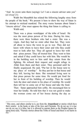 “And he swore unto them (saying): Lo! I am a sincere adviser unto you”
(al-Araaf 21).
        Wahb ibn Munabbih has related the following lengthy story from
the people of the book.’ We present it here to show the way of Satan in
his attempt to mislead mankind. The story warns humans about Satan’s
“sincere advice”. One must oppose the thing that Satan is calling to.
         Wahb said,
         There was a pious worshipper of the tribe of Israel. He
         was the most pious person of his time. During his time,
         there were three brothers who had a sister. She was a
         virgin. And they had no sister other than her. They were
         all about to leave the town to go to war. They did not
         know with whom to leave their sister and who they could
         trust to look after her. They all agreed to leave her with
         that pious person. They all trusted him. They went to him
         and asked if they could leave her with him. She would be
         in the building next to him until they return from the
         fighting. He refused their request and sought refuge in
         Allah from them and their sister. They persisted until he
         finally acquiesced. He said, “Put her in the house next to
         my place of worship.” So they put her in that house and
         they left, leaving her there. She remained living next to
         that pious person for some time. He would put food for
         her in front of his building of worship. Then he would
         lock the door and return to his place of worship. He would
         then tell her to come out of her house and take the food.
         Then Satan approached him softly. He encouraged him to
         treat her kindly. He told him that it was not good to make
         the woman come out of her house during the day as



 This story, and others similar to it, are from the              or stories which have
their source in the books or tales of the Jews and Christians. We do not say it is true
nor do we say it is false, but it is allowed to narrate them as the Prophet (peace be
upon him) said, “Narrate stories about the Tribe of Israel and there is no harm in
that.


                                       106
 