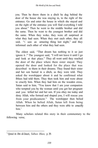 you. Then he threw them in a ditch he dug behind the
        door of the house she was staying in, to the right of the
        entrance. Go and enter the house in which she stayed and
        on the right of the entrance you will find everything I told
        you about.” Then he went to the middle brother and did
        the same. Then he went to the youngest brother and did
        the same. When they woke, they were all surprised at
        what they had seen. When they met each other, they all
        said, I saw an amazing thing last night,” and they
        informed each other of what they had seen.

        The eldest said, “That dream has nothing to it so just
        ignore it The youngest said, “I will not leave it until I go
        and look at that place.” They all went until they reached
        the door of the place where there sister stayed. They
        opened the door and looked for the place that was
        described to them in their dreams. They found their sister
        and her son buried in a ditch, as they were told. They
        asked the worshipper about it and he confirmed what
        Iblees had told them. They then took him and were about
        to crucify him. When they had him on the wooden cross,
        Satan said to him, “You know that I am your companion
        who tempted you by the woman until you got her pregnant
        and you killed her and her son. If you obey me today and
        deny Allah, who formed and shaped you, I will rescue you
        from your predicament.” The worshipper then belied
        Allah. When he belied Allah, Satan left from being
        between him and the others and they were able to
        him.’
        Many scholars related this story in their commentary to the
following verse,




 Qoted in ibn al-Jauzi, Talbees Iblees, p.


                                         109
 