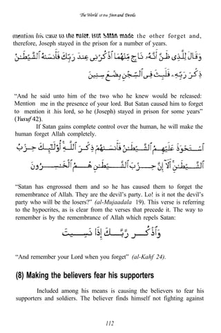 of the




                                                 the other forget and,
therefore, Joseph stayed in the prison for a number of years.




“And he said unto him of the two who he knew would be released:
Mention me in the presence of your lord. But Satan caused him to forget
to mention it his lord, so he (Joseph) stayed in prison for some years”
               to




       If Satan gains complete control over the human, he will make the
human forget Allah completely.




“Satan has engrossed them and so he has caused them to forget the
remembrance of Allah. They are the devil’s party. Lo! is it not the devil’s
party who will be the losers?” (al-Mujaadala 19). This verse is referring
to the hypocrites, as is clear from the verses that precede it. The way to
remember is by the remembrance of Allah which repels Satan:




“And remember your Lord when you forget” (al-Kahf 24).


 (8) Making the believers fear his supporters
         Included among his means is causing the believers to fear his
 supporters and soldiers. The believer finds himself not fighting against


                                     112
 