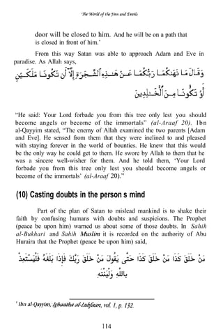 door will be closed to him. And he will be on a path that
       is closed in front of him.’
        From this way Satan was able to approach Adam and Eve in
paradise. As Allah says,




“He said: Your Lord forbade you from this tree only lest you should
become angels or become of the immortals” (al-Araaf 20). I b n
al-Qayyim stated, “The enemy of Allah examined the two parents [Adam
and Eve]. He sensed from them that they were inclined to and pleased
with staying forever in the world of bounties. He knew that this would
be the only way he could get to them. He swore by Allah to them that he
was a sincere well-wisher for them. And he told them, ‘Your Lord
forbade you from this tree only lest you should become angels or
become of the immortals’ (al-Araaf


(10) Casting doubts in the person’s mind
        Part of the plan of Satan to mislead mankind is to shake their
faith by confusing humans with doubts and suspicions. The Prophet
(peace be upon him) warned us about some of those doubts. In Sahih
al-Bukhari and Sahih             it is recorded on the authority of Abu
Huraira that the Prophet (peace be upon him) said,
 