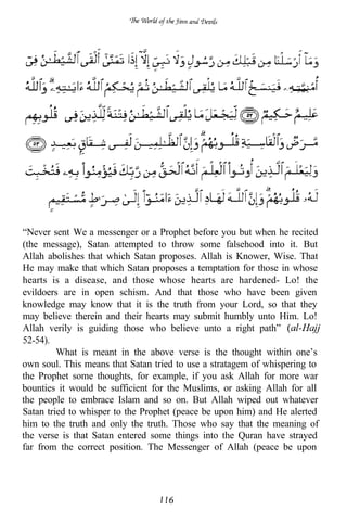 “Never sent We a messenger or a Prophet before you but when he recited
(the message), Satan attempted to throw some falsehood into it. But
Allah abolishes that which Satan proposes. Allah is Knower, Wise. That
He may make that which Satan proposes a temptation for those in whose
hearts is a disease, and those whose hearts are hardened- Lo! the
evildoers are in open schism. And that those who have been given
knowledge may know that it is the truth from your Lord, so that they
may believe therein and their hearts may submit humbly unto Him. Lo!
Allah verily is guiding those who believe unto a right path”
52-54).
         What is meant in the above verse is the thought within one’s
own soul. This means that Satan tried to use a stratagem of whispering to
the Prophet some thoughts, for example, if you ask Allah for more war
bounties it would be sufficient for the Muslims, or asking Allah for all
the people to embrace Islam and so on. But Allah wiped out whatever
Satan tried to whisper to the Prophet (peace be upon him) and He alerted
him to the truth and only the truth. Those who say that the meaning of
the verse is that Satan entered some things into the Quran have strayed
far from the correct position. The Messenger of Allah (peace be upon
 
