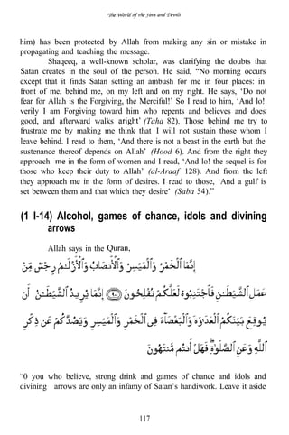 him) has been protected by Allah from making any sin or mistake in
propagating and teaching the message.
         Shaqeeq, a well-known scholar, was clarifying the doubts that
Satan creates in the soul of the person. He said, “No morning occurs
except that it finds Satan setting an ambush for me in four places: in
front of me, behind me, on my left and on my right. He says, ‘Do not
fear for Allah is the Forgiving, the Merciful!’ So I read to him, ‘And lo!
verily I am Forgiving toward him who repents and believes and does
good, and afterward walks             (Taha 82). Those behind me try to
frustrate me by making me think that I will not sustain those whom I
leave behind. I read to them, ‘And there is not a beast in the earth but the
sustenance thereof depends on Allah’ (Hood 6). And from the right they
approach      in the form of women and I read, ‘And lo! the sequel is for
those who keep their duty to Allah’ (al-Araaf 128). And from the left
they approach me in the form of desires. I read to those, ‘And a gulf is
set between them and that which they desire’ (Saba


(1 l-14) Alcohol, games of chance, idols and divining
       arrows
        Allah says in the




“0 you who believe, strong drink and games of chance and idols and
divining arrows are only an infamy of Satan’s handiwork. Leave it aside


                                    117
 