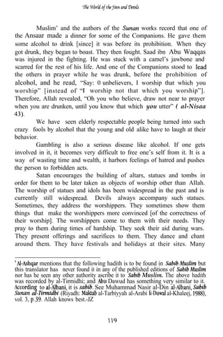 Muslim’ and the authors of the             works record that one of
the Ansaar made a dinner for some of the Companions. He gave them
some alcohol to drink [since] it was before its prohibition. When they
got drunk, they began to boast. They then fought. Saad ibn Abu Waqqas
was injured in the fighting. He was stuck with a camel’s jawbone and
scarred for the rest of his life. And one of the Companions stood to
the others in prayer while he was drunk, before the prohibition of
alcohol, and he read, “Say: 0 unbelievers, I worship that which you
worship” [instead of           worship not that which you worship”].
Therefore, Allah revealed, “Oh you who believe, draw not near to prayer
when you are drunken, until you know that which you utter” ( al-Nisaa
    .
        We have seen elderly respectable people being turned into such
crazy fools by alcohol that the young and old alike have to laugh at their
behavior.
        Gambling is also a serious disease like alcohol. If one gets
involved in it, it becomes very difficult to free one’s self from it. It is a
way of wasting time and wealth, it harbors feelings of hatred and pushes
the person to forbidden acts.
        Satan encourages the building of altars, statues and tombs in
order for them to be later taken as objects of worship other than Allah.
The worship of statues and idols has been widespread in the past and is
currently still widespread. Devils always accompany such statues.
Sometimes, they address the worshippers. They sometimes show them
things that make the worshippers more convinced [of the correctness of
their worship]. The worshippers come to them with their needs. They
pray to them during times of hardship. They seek their aid during wars.
They present offerings and sacrifices to them. They dance and chant
around them. They have festivals and holidays at their sites. Many


           mentions that the following hadith is to be found in                but
this translator has never found it in any of the published editions of
nor has he seen any other authority ascribe it to       Muslim. The above hadith
was recorded by al-Tirmidhi; and         Dawud has something very similar to it.
           to          it is       See Muhammad Nasir al-Din
        a           (Riyadh:        al-Tarbiyyah al-Arabi          al-Khaleej,
vol. 3,      Allah knows best.-JZ
 