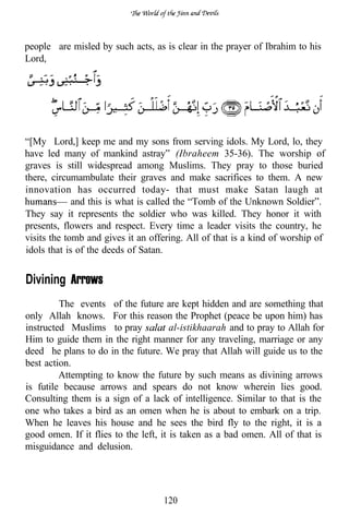 people are misled by such acts, as is clear in the prayer of Ibrahim to his
Lord,




“[My Lord,] keep me and my sons from serving idols. My Lord, lo, they
have led many of mankind astray” (Ibraheem 35-36). The worship of
graves is still widespread among Muslims. They pray to those buried
there, circumambulate their graves and make sacrifices to them. A new
innovation has occurred today- that must make Satan laugh at
             and this is what is called the “Tomb of the Unknown Soldier”.
They say it represents the soldier who was killed. They honor it with
presents, flowers and respect. Every time a leader visits the country, he
visits the tomb and gives it an offering. All of that is a kind of worship of
idols that is of the deeds of Satan.


Divining Arrows
         The events of the future are kept hidden and are something that
only Allah knows. For this reason the Prophet (peace be upon him) has
instructed Muslims to pray             al-istikhaarah and to pray to Allah for
Him to guide them in the right manner for any traveling, marriage or any
deed he plans to do in the future. We pray that Allah will guide us to the
best action.
         Attempting to know the future by such means as divining arrows
is futile because arrows and spears do not know wherein lies good.
Consulting them is a sign of a lack of intelligence. Similar to that is the
one who takes a bird as an omen when he is about to embark on a trip.
When he leaves his house and he sees the bird fly to the right, it is a
good omen. If it flies to the left, it is taken as a bad omen. All of that is
misguidance and delusion.




                                    120
 